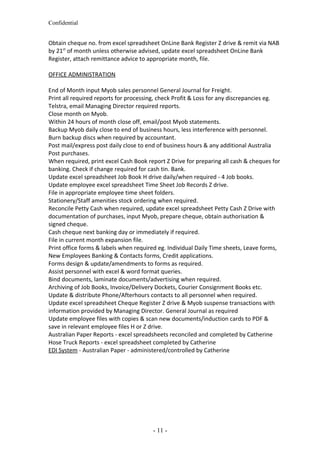Confidential
Obtain cheque no. from excel spreadsheet OnLine Bank Register Z drive & remit via NAB
by 21st
of month unless otherwise advised, update excel spreadsheet OnLine Bank
Register, attach remittance advice to appropriate month, file.
OFFICE ADMINISTRATION
End of Month input Myob sales personnel General Journal for Freight.
Print all required reports for processing, check Profit & Loss for any discrepancies eg.
Telstra, email Managing Director required reports.
Close month on Myob.
Within 24 hours of month close off, email/post Myob statements.
Backup Myob daily close to end of business hours, less interference with personnel.
Burn backup discs when required by accountant.
Post mail/express post daily close to end of business hours & any additional Australia
Post purchases.
When required, print excel Cash Book report Z Drive for preparing all cash & cheques for
banking. Check if change required for cash tin. Bank.
Update excel spreadsheet Job Book H drive daily/when required - 4 Job books.
Update employee excel spreadsheet Time Sheet Job Records Z drive.
File in appropriate employee time sheet folders.
Stationery/Staff amenities stock ordering when required.
Reconcile Petty Cash when required, update excel spreadsheet Petty Cash Z Drive with
documentation of purchases, input Myob, prepare cheque, obtain authorisation &
signed cheque.
Cash cheque next banking day or immediately if required.
File in current month expansion file.
Print office forms & labels when required eg. Individual Daily Time sheets, Leave forms,
New Employees Banking & Contacts forms, Credit applications.
Forms design & update/amendments to forms as required.
Assist personnel with excel & word format queries.
Bind documents, laminate documents/advertising when required.
Archiving of Job Books, Invoice/Delivery Dockets, Courier Consignment Books etc.
Update & distribute Phone/Afterhours contacts to all personnel when required.
Update excel spreadsheet Cheque Register Z drive & Myob suspense transactions with
information provided by Managing Director. General Journal as required
Update employee files with copies & scan new documents/induction cards to PDF &
save in relevant employee files H or Z drive.
Australian Paper Reports - excel spreadsheets reconciled and completed by Catherine
Hose Truck Reports - excel spreadsheet completed by Catherine
EDI System - Australian Paper - administered/controlled by Catherine
- 11 -
 