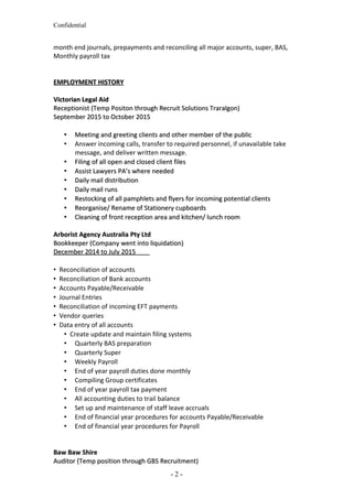Confidential
month end journals, prepayments and reconciling all major accounts, super, BAS,
Monthly payroll tax
EMPLOYMENT HISTORYEMPLOYMENT HISTORY
Victorian Legal AidVictorian Legal Aid
Receptionist (Temp Positon through Recruit Solutions Traralgon)Receptionist (Temp Positon through Recruit Solutions Traralgon)
September 2015 to October 2015September 2015 to October 2015
 Meeting and greeting clients and other member of the publicMeeting and greeting clients and other member of the public
 Answer incoming calls, transfer to required personnel, if unavailable take
message, and deliver written message.
 Filing of all open and closed client filesFiling of all open and closed client files
 Assist Lawyers PA’s where neededAssist Lawyers PA’s where needed
 Daily mail distributionDaily mail distribution
 Daily mail runsDaily mail runs
 Restocking of all pamphlets and flyers for incoming potential clientsRestocking of all pamphlets and flyers for incoming potential clients
 Reorganise/ Rename of Stationery cupboardsReorganise/ Rename of Stationery cupboards
 Cleaning of front reception area and kitchen/ lunch roomCleaning of front reception area and kitchen/ lunch room
Arborist Agency Australia Pty LtdArborist Agency Australia Pty Ltd
Bookkeeper (Company went into liquidation)Bookkeeper (Company went into liquidation)
December 2014 to July 2015December 2014 to July 2015
 Reconciliation of accounts
 Reconciliation of Bank accounts
 Accounts Payable/Receivable
 Journal Entries
 Reconciliation of incoming EFT payments
 Vendor queries
 Data entry of all accounts
 Create update and maintain filing systems
 Quarterly BAS preparation
 Quarterly Super
 Weekly Payroll
 End of year payroll duties done monthly
 Compiling Group certificates
 End of year payroll tax payment
 All accounting duties to trail balance
 Set up and maintenance of staff leave accruals
 End of financial year procedures for accounts Payable/Receivable
 End of financial year procedures for Payroll
Baw Baw ShireBaw Baw Shire
Auditor (Temp position through GBS Recruitment)Auditor (Temp position through GBS Recruitment)
- 2 -
 