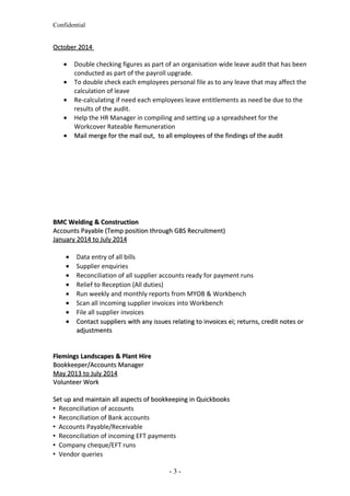 Confidential
October 2014October 2014
• Double checking figures as part of an organisation wide leave audit that has been
conducted as part of the payroll upgrade.
• To double check each employees personal file as to any leave that may affect the
calculation of leave
• Re-calculating if need each employees leave entitlements as need be due to the
results of the audit.
• Help the HR Manager in compiling and setting up a spreadsheet for the
Workcover Rateable Remuneration
•• Mail merge for the mail out, to all employees of the findings of the auditMail merge for the mail out, to all employees of the findings of the audit
BMC Welding & ConstructionBMC Welding & Construction
Accounts Payable (Temp position through GBS Recruitment)Accounts Payable (Temp position through GBS Recruitment)
January 2014 to July 2014January 2014 to July 2014
• Data entry of all bills
• Supplier enquiries
• Reconciliation of all supplier accounts ready for payment runs
• Relief to Reception (All duties)
• Run weekly and monthly reports from MYOB & Workbench
• Scan all incoming supplier invoices into Workbench
• File all supplier invoices
•• Contact suppliers with any issues relating to invoices ei; returns, credit notes orContact suppliers with any issues relating to invoices ei; returns, credit notes or
adjustmentsadjustments
Flemings Landscapes & Plant HireFlemings Landscapes & Plant Hire
Bookkeeper/Accounts ManagerBookkeeper/Accounts Manager
May 2013 to July 2014May 2013 to July 2014
Volunteer WorkVolunteer Work
Set up and maintain all aspects of bookkeeping in QuickbooksSet up and maintain all aspects of bookkeeping in Quickbooks
 Reconciliation of accounts
 Reconciliation of Bank accounts
 Accounts Payable/Receivable
 Reconciliation of incoming EFT payments
 Company cheque/EFT runs
 Vendor queries
- 3 -
 