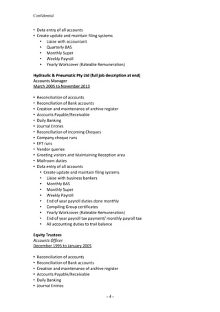 Confidential
 Data entry of all accounts
 Create update and maintain filing systems
 Liaise with accountant
 Quarterly BAS
 Monthly Super
 Weekly Payroll
 Yearly Workcover (Rateable Remuneration)
Hydraulic & Pneumatic Pty Ltd (full job description at end)Hydraulic & Pneumatic Pty Ltd (full job description at end)
Accounts ManagerAccounts Manager
March 2005 to November 2013March 2005 to November 2013
 Reconciliation of accounts
 Reconciliation of Bank accounts
 Creation and maintenance of archive register
 Accounts Payable/Receivable
 Daily Banking
 Journal Entries
 Reconciliation of incoming Cheques
 Company cheque runs
 EFT runs
 Vendor queries
 Greeting visitors and Maintaining Reception area
 Mailroom duties
 Data entry of all accounts
 Create update and maintain filing systems
 Liaise with business bankers
 Monthly BAS
 Monthly Super
 Weekly Payroll
 End of year payroll duties done monthly
 Compiling Group certificates
 Yearly Workcover (Rateable Remuneration)
 End of year payroll tax payment/ monthly payroll tax
 All accounting duties to trail balance
Equity Trustees
Accounts Officer
December 1995 to January 2005
 Reconciliation of accounts
 Reconciliation of Bank accounts
 Creation and maintenance of archive register
 Accounts Payable/Receivable
 Daily Banking
 Journal Entries
- 4 -
 