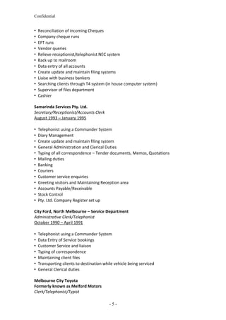 Confidential
 Reconciliation of incoming Cheques
 Company cheque runs
 EFT runs
 Vendor queries
 Relieve receptionist/telephonist NEC system
 Back up to mailroom
 Data entry of all accounts
 Create update and maintain filing systems
 Liaise with business bankers
 Searching clients through T4 system (in house computer system)
 Supervisor of files department
 Cashier
Samarinda Services Pty. Ltd.
Secretary/Receptionist/Accounts Clerk
August 1993 – January 1995
 Telephonist using a Commander System
 Diary Management
 Create update and maintain filing system
 General Administration and Clerical Duties
 Typing of all correspondence – Tender documents, Memos, Quotations
 Mailing duties
 Banking
 Couriers
 Customer service enquiries
 Greeting visitors and Maintaining Reception area
 Accounts Payable/Receivable
 Stock Control
 Pty. Ltd. Company Register set up
City Ford, North Melbourne – Service Department
Administrative Clerk/Telephonist
October 1990 – April 1991
 Telephonist using a Commander System
 Data Entry of Service bookings
 Customer Service and liaison
 Typing of correspondence
 Maintaining client files
 Transporting clients to destination while vehicle being serviced
 General Clerical duties
Melbourne City Toyota
Formerly known as Melford Motors
Clerk/Telephonist/Typist
- 5 -
 