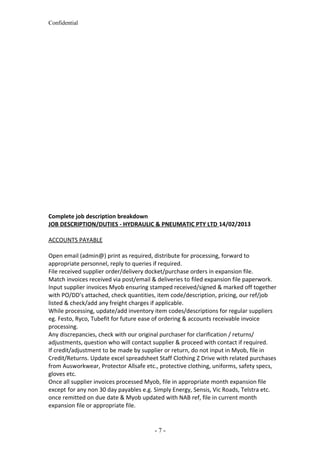 Confidential
Complete job description breakdown
JOB DESCRIPTION/DUTIES - HYDRAULIC & PNEUMATIC PTY LTD 14/02/2013
ACCOUNTS PAYABLE
Open email (admin@) print as required, distribute for processing, forward to
appropriate personnel, reply to queries if required.
File received supplier order/delivery docket/purchase orders in expansion file.
Match invoices received via post/email & deliveries to filed expansion file paperwork.
Input supplier invoices Myob ensuring stamped received/signed & marked off together
with PO/DD’s attached, check quantities, item code/description, pricing, our ref/job
listed & check/add any freight charges if applicable.
While processing, update/add inventory item codes/descriptions for regular suppliers
eg. Festo, Ryco, Tubefit for future ease of ordering & accounts receivable invoice
processing.
Any discrepancies, check with our original purchaser for clarification / returns/
adjustments, question who will contact supplier & proceed with contact if required.
If credit/adjustment to be made by supplier or return, do not input in Myob, file in
Credit/Returns. Update excel spreadsheet Staff Clothing Z Drive with related purchases
from Ausworkwear, Protector Allsafe etc., protective clothing, uniforms, safety specs,
gloves etc.
Once all supplier invoices processed Myob, file in appropriate month expansion file
except for any non 30 day payables e.g. Simply Energy, Sensis, Vic Roads, Telstra etc.
once remitted on due date & Myob updated with NAB ref, file in current month
expansion file or appropriate file.
- 7 -
 