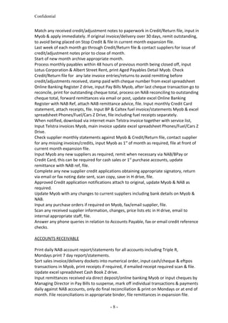 Confidential
Match any received credit/adjustment notes to paperwork in Credit/Return file, input in
Myob & apply immediately. If original invoice/delivery over 30 days, remit outstanding,
to avoid being placed on Stop Credit & file in current month expansion file.
Last week of each month go through Credit/Return file & contact suppliers for issue of
credit/adjustment notes prior to close of month.
Start of new month archive appropriate month.
Process monthly payables within 48 hours of previous month being closed off, input
Lotus Corporation & Albert Street Rent, print Aged Payables Detail Myob. Check
Credit/Return file for any late invoice entries/returns to avoid remitting before
credit/adjustments received, stamp paid with cheque number from excel spreadsheet
Online Banking Register Z drive, input Pay Bills Myob, after last cheque transaction go to
reconcile, print for outstanding cheque total, process on NAB reconciling to outstanding
cheque total, forward remittances via email or post, update excel Online Banking
Register with NAB Ref, attach NAB remittance advice, file. Input monthly Credit Card
statement, attach receipts, file. Input BP & Caltex fuel invoice/statements Myob & excel
spreadsheet Phones/Fuel/Cars Z Drive, file including fuel receipts separately.
When notified, download via internet main Telstra invoice together with service list,
Input Telstra invoices Myob, main invoice update excel spreadsheet Phones/Fuel/Cars Z
Drive.
Check supplier monthly statements against Myob & Credit/Return file, contact supplier
for any missing invoices/credits, input Myob as 1st
of month as required, file at front of
current month expansion file.
Input Myob any new suppliers as required, remit when necessary via NAB/BPay or
Credit Card, this can be required for cash sales or 1st
purchase accounts, update
remittance with NAB ref, file.
Complete any new supplier credit applications obtaining appropriate signatory, return
via email or fax noting date sent, scan copy, save in H drive, file.
Approved Credit application notifications attach to original, update Myob & NAB as
required.
Update Myob with any changes to current suppliers including bank details on Myob &
NAB.
Input any purchase orders if required on Myob, fax/email supplier, file.
Scan any received supplier information, changes, price lists etc in H drive, email to
internal appropriate staff, file.
Answer any phone queries in relation to Accounts Payable, fax or email credit reference
checks.
ACCOUNTS RECEIVABLE
Print daily NAB account report/statements for all accounts including Triple R,
Mondays print 7 day report/statements.
Sort sales invoice/delivery dockets into numerical order, input cash/cheque & eftpos
transactions in Myob, print receipts if required, if emailed receipt required scan & file.
Update excel spreadsheet Cash Book Z drive.
Input remittances received via direct deposit/online banking Myob or input cheques by
Managing Director in Pay Bills to suspense, mark off individual transactions & payments
daily against NAB accounts, only do final reconciliation & print on Mondays or at end of
month. File reconciliations in appropriate binder, file remittances in expansion file.
- 8 -
 