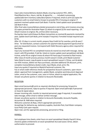 Confidential
Input sales invoice/delivery dockets Myob, ensuring customer PO’s, WO’s,
Fleet/Machine No.s, Hours, Job No. & signed for ……… included in processing,
update/add item inventory codes/descriptions if required, email or print (2) copies for
customers with no email listed or known to provide PO’s if missing on original. If
payment received update excel Cash Book. If Job No. listed update excel spreadsheet
Job Book H drive.
After final sales invoice/delivery docket processed or end of day, print invoices ensuring
(2) copies printed for Australian Paper (1) attach to original (1) for excel reporting - CP.
Attach invoices to original, file, archive when necessary.
During day input cash/cheque & eftpos transactions as received & payments received by
post, update excel Cash Book, print receipts if required, if emailed receipt required scan
& file.
After 10 -15 days in current month, prepare Stop Credit list for overdue, print & save Z
Drive for distribution, contact customers for payment date & payment type & email or
post any requested invoices. Correspond with Debit Recovery agency when required for
Bad Debts.
Input any received PO’s to completed invoices & resend via email with message…being
resent with PO provided, if Job No. listed on invoice update excel spreadsheet Job Book
H drive, write PO on original invoice & attach PO hard copy if received to filed invoice.
After close of month process previous month Leeson’s Credit, print Myob Customer
Sales Detail to excel, copy & paste to excel spreadsheet Leeson’s Z Drive, sort & delete
non 45% invoices, delete non Ryco purchases, calculate additional 5% discount, print,
complete invoice/delivery docket credit, input Myob, email, print, file.
Input any quotes if required on Myob & fax/email customer, file.
Fax or email credit reference checks for prospective Account customers, upon return
obtain approval from management, update Myob, complete word document Approval
Letter, email or fax customer, scan, save in H drive, attach to original application, file.
Answer any phone queries in relation to Accounts Receivable.
RECEPTION
Open email (accounts@) print as required, distribute for processing, forward to
appropriate personnel, reply to queries if required. Open email (admin@) if personnel
on leave & repeat above.
Answer incoming calls, transfer to required personnel, page if required, if unavailable
take message, either email or deliver written message.
Answer any phone queries in relation to Accounts Receivable, Accounts Payable,
Accountant & NAB when required.
Welcome customers & Reps, inform appropriate personnel.
Accept/sign for deliveries eg. stationery supplies, Australia Post, Cool Water company.
Issue Petty Cash upon request.
Open mail, sort for appropriate processing, personnel or filing.
PAYROLL
Sort employee time sheets, enter hours on excel spreadsheet Weekly Payroll Z drive,
check & update entitlements on excel spreadsheet Accrued Leave Z drive, obtain
authorisation to proceed.
- 9 -
 