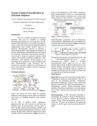 Enzyme Catalyzed Esterification of
Telechelic Polymers
Clive T. Chirume, Junyoung Seo, Dr. Kevin Cavicchi
University Department of Polymer Engineering
Of Akron
250S. Forge Street
Akron, OH 4435
Introduction
There are a number of hydroxyl functional
polymers that can be modified to produce
functionalized polymers for the preparation of well-
defined block copolymers. For example it possible to
attach a carboxylic acid function reversible addition
fragmentation chain transfer (RAFT) agent to a
hydroxyl end-functional polymer to generate a
macromolecular RAFT agent through the formation of
an ester. While different methods have been developed
for carboxylic acid/alcohol esterification reactions a
recent route is using an enzymatic catalyst, which
requires mild reaction conditions compared to other
approaches. The objective of this project is to
investigate the esterification of poly (butadiene) and
poly (ethyleneoxide) using Novozym 435 a
commercial enzymatic catalyst for esterification. If
this is successful, the synthesis of block copolymers
will be investigated.
Telechelic polymers.
Figure 1.
Figure one shows the three types of telechelic
polymers. These polymers can be used as an important
back bone for building polymers with complex
structures.
To be able to produce block copolymers,
polymerization has to be carried out and there are
different types of polymerization technics such as
atom transfer radical polymerization (ATRP) and
nitroxide-mediated polymerization (NMP), etc. in this
project, the Reversible Addition-Fragmentation chain
Transfer (RAFT) polymerization (Figure 2) will be
used for the preparation of the block copolymers.
RAFT polymerization consists of a macromolecular
RAFT agent, Initiator, monomer and a solvent (not
strictly required if the monomer is in liquid form).
Figure 2- RAFT mechanism.
Thiocarbonylthio compounds such as dithioesters,
trithiocarbonates, dithiocarbamates, and xanthates are
normally used as the RAFT agents. Figure 3 illustrates
a generic structure of a RAFT agent.
Figure 3- RAFT agent (CTA) form.
Through the esterification of a telechelic polymer and
a S,S-Bis(R,R-dimethyl-R-acetic acid)-
trithiocarbonate RAFT agent, a thioester
macromolecular RAFT agent (or CTA i.e. chain
transfer agent) can be produced in the presence of an
enzyme catalyst. The catalyst used is Novzym 435
because it reacts at different rates as a function of
substrate chain length, and this results in products that
are relatively more uniform in length.
Experimental
Materials. Novozym 435 used as the enzyme catalyst.
Polybutadiene hydroxyl functionalized 1200 wt. is
used as the telechelic polymer. N-Methyl-2-
pyrrolidone (NMP) and xylenes are the solvent that
dissolve both the RAFT agent and polybutadiene. 1-
Dodecanethio, acetone, sodium hydroxide, carbon
disulfide, chloroform, hydrochloric acid and toluene.
All of these chemical were procured from Sigma-
Aldrich.
Instrumentation. A GPC instrument including: A.
Autosampler, B. Column, C. Pump, D. RI detector, E.
UV-vis detector is used to calculate the molecular
weight. Varian NMR spectrometer system used to
verify the structures of synthesized throughout the
project i.e. RAFT agent and macromolecular RAFT
agent.
 