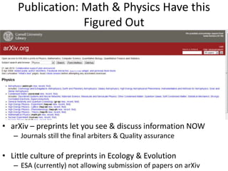 Publication: Math & Physics Have this
                 Figured Out




• arXiv – preprints let you see & discuss information NOW
   – Journals still the final arbiters & Quality assurance

• Little culture of preprints in Ecology & Evolution
   – ESA (currently) not allowing submission of papers on arXiv
 