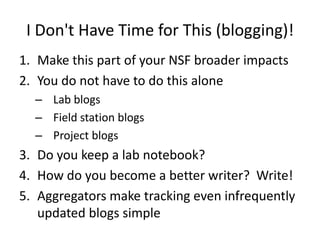 I Don't Have Time for This (blogging)!
1. Make this part of your NSF broader impacts
2. You do not have to do this alone
  – Lab blogs
  – Field station blogs
  – Project blogs
3. Do you keep a lab notebook?
4. How do you become a better writer? Write!
5. Aggregators make tracking even infrequently
   updated blogs simple
 