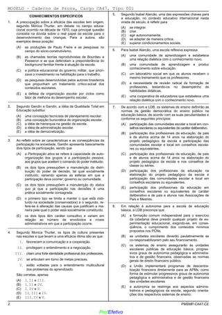 02/12/05 - 15:55
2 PMSMP-CA47-CE
CONHECIMENTOS ESPECÍFICOS
1. A preocupação sobre a eficácia das escolas tem origem,
segundo Mônica Thurler, em debate no campo educa-
cional ocorrido na década de 1970, cuja principal questão
consistia na dúvida sobre o real papel da escola para o
desenvolvimento das crianças. Para a autora, são
exemplos dessa posição:
(A) as produções de Paulo Freire e as pesquisas no
campo do sócio-construtivismo.
(B)) as chamadas teorias reprodutivistas de Bourdieu e
Passeron e as que defendiam a preponderância do
background familiar frente à atuação da escola.
(C) a política educacional do governo militar, que priori-
zava o investimento na habilitação para o trabalho.
(D) as pesquisas desenvolvidas pelos autores brasileiros
que propunham um tratamento crítico-social dos
conteúdos escolares.
(E) a defesa da organização escolar por ciclos como
fator de melhoria do desempenho escolar.
_________________________________________________________
2. Segundo Gandin e Gandin, a idéia de Qualidade Total em
Educação substitui:
(A) uma concepção tecnicista de planejamento escolar.
(B) uma concepção burocrática de organização escolar.
(C) a idéia de hierarquia na gestão da escola.
(D) a idéia de administração escolar.
(E)) a idéia de democratização.
_________________________________________________________
3. Ao refletir sobre as características e as conseqüências da
participação na sociedade, Gandin apresenta basicamente
dois tipos de participação, sendo que
(A) a Participação ativa se refere à capacidade de auto-
organização dos grupos e a participação passiva,
aos grupos que aceitam o comando do poder instituído.
(B) os dois tipos pressupõem a manutenção da distri-
buição do poder de decisão, tal qual socialmente
instituído, variando apenas as esferas em que a
participação deva ocorrer: governo ou comunidade.
(C) os dois tipos pressupõem a manutenção do status
quo já que a participação nas decisões é uma
prática socialmente consagrada.
(D)) o primeiro tipo se limita a manter o que está insti-
tuído na sociedade (conservadora) e o segundo, re-
fere-se à alteração das causas que justificam a ma-
neira pela qual o poder está socialmente constituído.
(E) os dois tipos têm caráter consultivo e variam em
relação ao número de envolvidos e níveis
administrativos em que a participação ocorre.
_________________________________________________________
4. Segundo Monica Thurler, os tipos de cultura presentes
nas escolas e que levam a uma eficácia ótima são as que:
I. favorecem a comunicação e a cooperação.
II. privilegiam o entendimento e a negociação.
III. criam uma forte identidade profissional dos professores.
IV. se articulam em torno de metas precisas.
V. estão voltadas para o entendimento multicultural
dos problemas do aprendizado.
São corretas, apenas
(A)) I, II e III.
(B) I, II e IV.
(C) I, IV e V.
(D) II, III e IV.
(E) III, IV e V.
5. Segundo Isabel Alarcão, uma das expressões chaves para
a educação, no contexto educativo internacional nesta
virada de século, é refletir para
(A) se integrar.
(B) criar.
(C)) agir autonomamente.
(D) se adaptar de maneira crítica.
(E) superar condicionamentos sociais.
_________________________________________________________
6. Para Isabel Alarcão, uma escola reflexiva expressa
(A)) uma comunidade de aprendizagem e estabelece
uma relação dialética com o conhecimento novo.
(B) uma comunidade de aprendizagem e produz
conhecimento sobre educação.
(C) um laboratório social em que os alunos recebem o
mesmo treinamento que os professores.
(D) a necessidade de revisão radical da formação de
professores, testando-os no desempenho de
habilidades didáticas.
(E) uma cooperativa de educadores que estabelece uma
relação dialética com o conhecimento novo.
_________________________________________________________
7. De acordo com a LDB, os sistemas de ensino definirão as
normas da gestão democrática do ensino público na
educação básica, de acordo com as suas peculiaridades e
conforme os seguintes princípios:
(A) participação das comunidades escolar e local em con-
selhos escolares ou equivalentes de caráter deliberativo.
(B) participação dos profissionais da educação, de pais
e de alunos acima de 14 anos na elaboração do
projeto pedagógico da escola e participação das
comunidades escolar e local em conselhos escola-
res ou equivalentes.
(C) participação dos profissionais da educação, de pais
e de alunos acima de 14 anos na elaboração do
projeto pedagógico da escola e nos conselhos de
classe ou séries.
(D)) participação dos profissionais da educação na
elaboração do projeto pedagógico da escola e
participação das comunidades escolar e local em
conselhos escolares ou equivalentes.
(E) participação dos profissionais da educação em
conselhos escolares ou equivalentes de caráter
deliberativo e de pais e alunos nas Associações de
Pais e Mestres.
_________________________________________________________
8. Em relação à autonomia para a escola de educação
básica, a LDB preconiza que:
(A) a formação comum indispensável para o exercício
da cidadania deve presidir qualquer projeto de ex-
perimentação educacional, exigindo-se, em conse-
qüência, o cumprimento dos conteúdos mínimos
propostos nos PCNs.
(B) as unidades escolares deverão paulatinamente se
co-responsabilizarem pelo seu financiamento.
(C)) os sistemas de ensino assegurarão às unidades
escolares públicas de educação básica, progres-
sivos graus de autonomia pedagógica e administra-
tiva e de gestão financeira, observadas as normas
gerais de direito financeiro público.
(D) a União implementará programas de descentra-
lização financeira diretamente para as APMs, como
forma de estimular progressivos graus de autonomia
pedagógica e administrativa e de gestão financeira
das unidades escolares.
(E) a autonomia se restringe aos aspectos adminis-
trativos e pedagógicos da escola, segundo orienta-
ções dos respectivos sistemas de ensino.
MODELO − Caderno de Prova, Cargo CA47, Tipo 001
www.pciconcursos.com.br
ProfEfetivo
 