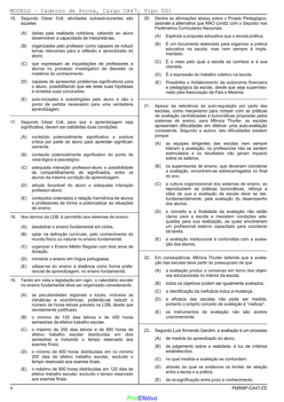 02/12/05 - 15:55
4 PMSMP-CA47-CE
16. Segundo César Coll, atividades autoestruturantes são
aquelas
(A) dadas pela realidade cotidiana, cabendo ao aluno
desenvolver a capacidade de interpretá-las.
(B) organizadas pelo professor como capazes de induzir
temas relevantes para a reflexão e aprendizado do
aluno.
(C) que expressam as inquietações de professores e
alunos no processo investigativo de desvelar os
mistérios do conhecimento.
(D) capazes de apresentar problemas significativos para
o aluno, possibilitando que ele teste suas hipóteses
e sintetise suas conclusões.
(E)) auto-iniciadas e autodirigidas pelo aluno e são o
ponto de partida necessário para uma verdadeira
aprendizagem.
_________________________________________________________
17. Segundo César Coll, para que a aprendizagem seja
significativa, devem ser satisfeitas duas condições:
(A) conteúdo potencialmente significativo e postura
crítica por parte do aluno para aprender significati-
vamente.
(B)) conteúdo potencialmente significativo do ponto de
vista lógico e psicológico.
(C) adequada interação professor-aluno e possibilidade
de compartilhamento de significados, entre os
alunos da mesma condição de aprendizagem.
(D) atitude favorável do aluno e adequada interação
professor-aluno.
(E) conteúdos ordenados e relação harmônica de alunos
e professores de forma a potencializar as situações
de ensino.
_________________________________________________________
18. Nos termos da LDB, é permitido aos sistemas de ensino
(A)) desdobrar o ensino fundamental em ciclos.
(B) optar na definição curricular, pelo conhecimento do
mundo físico ou natural no ensino fundamental.
(C) organizar o Ensino Médio Regular com dois anos de
duração.
(D) ministrar o ensino em língua portuguesa.
(E) utilizar-se do ensino à distância como forma prefe-
rencial de aprendizagem, no ensino fundamental.
_________________________________________________________
19. Tendo em vista a legislação em vigor, o calendário escolar
no ensino fundamental deve ser organizado considerando
(A) as peculiaridades regionais e locais, inclusive as
climáticas e econômicas, podendo-se reduzir o
número de horas letivas previsto na LDB, desde que
devidamente justificado.
(B) o mínimo de 120 dias letivos e de 400 horas
semestrais de efetivo trabalho escolar.
(C) o máximo de 200 dias letivos e de 800 horas de
efetivo trabalho escolar distribuídas em dois
semestres e incluindo o tempo reservado aos
exames finais.
(D)) o mínimo de 800 horas distribuídas em no mínimo
200 dias de efetivo trabalho escolar, excluído o
tempo reservado aos exames finais.
(E) o máximo de 800 horas distribuídas em 120 dias de
efetivo trabalho escolar, excluído o tempo reservado
aos exames finais.
20. Dentre as afirmações abaixo sobre o Projeto Pedagógico,
assinale a alternativa que NÃO condiz com o disposto nos
Parâmetros Curriculares Nacionais.
(A) Explicita a proposta educativa que a escola prática.
(B) É um documento elaborado para organizar a prática
educativa na escola, mas nem sempre é imple-
mentado.
(C) É o meio pelo qual a escola se conhece e à sua
clientela.
(D) É a expressão do trabalho coletivo na escola.
(E)) Possibilita o fortalecimento da autonomia financeira
e pedagógica da escola, desde que seja supervisio-
nado pela Associação de Pais e Mestres.
_________________________________________________________
21. Apesar da relevância da auto-regulação por parte das
escolas, como mecanismo para romper com as práticas
de avaliação centralizadas e burocráticas propostas pelos
sistemas de ensino, para Mônica Thurler, as escolas
apresentam dificuldades em efetivar uma auto-avaliação
consistente. Segundo a autora, tais dificuldades existem
porque
(A) as equipes dirigentes das escolas nem sempre
lideram a avaliação, os professores não se sentem
estimulados e os resultados não geram impacto
sobre os salários.
(B) os supervisores de ensino, que deveriam coordenar
a avaliação, encontram-se sobrecarregados no final
do ano.
(C) a cultura organizacional dos sistemas de ensino, ao
reproduzirem as práticas burocráticas, reforça a
idéia de que a avaliação da escola deve se dar,
fundamentalmente, pela avaliação do desempenho
dos alunos.
(D)) o conceito e a finalidade da avaliação não estão
claros para a escola e inexistem condições ade-
quadas para sua realização, as quais envolveriam
um profissional externo capacitado para coordenar
tal tarefa.
(E) a avaliação institucional é confundida com a avalia-
ção dos alunos.
_________________________________________________________
22. Em conseqüência, Mônica Thurler defende que a avalia-
ção das escolas deve partir do pressuposto de que
(A) a avaliação produz o consenso em torno dos objeti-
vos educacionais no interior da escola.
(B) todos os objetivos podem ser igualmente avaliados.
(C) a identificação da ineficácia induz à mudança.
(D) a eficácia das escolas não pode ser medida,
portanto o próprio conceito de avaliação é “ineficaz”.
(E)) os instrumentos de avaliação não são aceitos
unanimemente.
_________________________________________________________
23. Segundo Luís Armando Gandim, a avaliação é um processo
(A) de medida do aprendizado do aluno.
(B)) de julgamento sobre a realidade, à luz de critérios
estabelecidos.
(C) no qual medida e avaliação se confundem.
(D) através do qual se evidencia os limites da relação
entre a teoria e a prática.
(E) de re-significação entre juízo e conhecimento.
MODELO − Caderno de Prova, Cargo CA47, Tipo 001
www.pciconcursos.com.br
ProfEfetivo
 