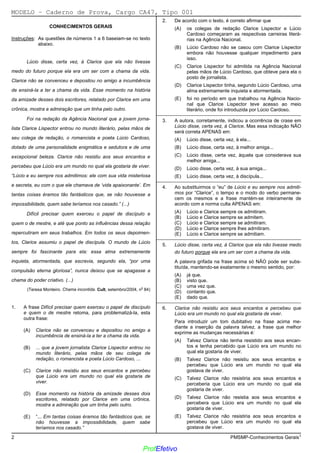 02/12/05 - 14:57
2 PMSMP-Conhecimentos Gerais1
CONHECIMENTOS GERAIS
Instruções: As questões de números 1 a 6 baseiam-se no texto
abaixo.
Lúcio disse, certa vez, à Clarice que ela não tivesse
medo do futuro porque ela era um ser com a chama da vida.
Clarice não se convenceu e depositou no amigo a incumbência
de ensiná-la a ter a chama da vida. Esse momento na história
da amizade desses dois escritores, relatado por Clarice em uma
crônica, mostra a admiração que um tinha pelo outro.
Foi na redação da Agência Nacional que a jovem jorna-
lista Clarice Lispector entrou no mundo literário, pelas mãos de
seu colega de redação, o romancista e poeta Lúcio Cardoso,
dotado de uma personalidade enigmática e sedutora e de uma
excepcional beleza. Clarice não resistiu aos seus encantos e
percebeu que Lúcio era um mundo no qual ela gostaria de viver.
“Lúcio e eu sempre nos admitimos: ele com sua vida misteriosa
e secreta, eu com o que ele chamava de ‘vida apaixonante’. Em
tantas coisas éramos tão fantásticos que, se não houvesse a
impossibilidade, quem sabe teríamos nos casado.” (...)
Difícil precisar quem exerceu o papel de discípulo e
quem o de mestre, e até que ponto as influências dessa relação
repercutiram em seus trabalhos. Em todos os seus depoimen-
tos, Clarice assumiu o papel de discípula. O mundo de Lúcio
sempre foi fascinante para ela: essa alma extremamente
inquieta, atormentada, que escrevia, segundo ela, “por uma
compulsão eterna gloriosa”, nunca deixou que se apagasse a
chama do poder criativo. (...)
(Teresa Monteiro. Chama incontida. Cult, setembro/2004, no
84)
1. A frase Difícil precisar quem exerceu o papel de discípulo
e quem o de mestre retoma, para problematizá-la, esta
outra frase:
(A)) Clarice não se convenceu e depositou no amigo a
incumbência de ensiná-la a ter a chama da vida.
(B) ... que a jovem jornalista Clarice Lispector entrou no
mundo literário, pelas mãos de seu colega de
redação, o romancista e poeta Lúcio Cardoso, ...
(C) Clarice não resistiu aos seus encantos e percebeu
que Lúcio era um mundo no qual ela gostaria de
viver.
(D) Esse momento na história da amizade desses dois
escritores, relatado por Clarice em uma crônica,
mostra a admiração que um tinha pelo outro.
(E) “... Em tantas coisas éramos tão fantásticos que, se
não houvesse a impossibilidade, quem sabe
teríamos nos casado.”
2. De acordo com o texto, é correto afirmar que
(A) os colegas de redação Clarice Lispector e Lúcio
Cardoso começaram as respectivas carreiras literá-
rias na Agência Nacional.
(B) Lúcio Cardoso não se casou com Clarice Lispector
embora não houvesse qualquer impedimento para
isso.
(C) Clarice Lispector foi admitida na Agência Nacional
pelas mãos de Lúcio Cardoso, que obteve para ela o
posto de jornalista.
(D) Clarice Lispector tinha, segundo Lúcio Cardoso, uma
alma extremamente inquieta e atormentada.
(E)) foi no período em que trabalhou na Agência Nacio-
nal que Clarice Lispector teve acesso ao meio
literário, onde foi introduzida por Lúcio Cardoso.
_________________________________________________________
3. A autora, corretamente, indicou a ocorrência de crase em
Lúcio disse, certa vez, à Clarice. Mas essa indicação NÃO
será correta APENAS em:
(A)) Lúcio disse, certa vez, à ela...
(B) Lúcio disse, certa vez, à melhor amiga...
(C) Lúcio disse, certa vez, àquela que considerava sua
melhor amiga...
(D) Lúcio disse, certa vez, à sua amiga...
(E) Lúcio disse, certa vez, à discípula...
_________________________________________________________
4. Ao substituirmos o “eu” de Lúcio e eu sempre nos admiti-
mos por “Clarice”, o tempo e o modo do verbo permane-
cem os mesmos e a frase mantém-se inteiramente de
acordo com a norma culta APENAS em:
(A) Lúcio e Clarice sempre os admitiram.
(B) Lúcio e Clarice sempre se admitem.
(C)) Lúcio e Clarice sempre se admitiram.
(D) Lúcio e Clarice sempre lhes admitiram.
(E) Lúcio e Clarice sempre se admitiam.
_________________________________________________________
5. Lúcio disse, certa vez, à Clarice que ela não tivesse medo
do futuro porque ela era um ser com a chama da vida.
A palavra grifada na frase acima só NÃO pode ser subs-
tituída, mantendo-se exatamente o mesmo sentido, por:
(A) já que.
(B) visto que.
(C) uma vez que.
(D)) contanto que.
(E) dado que.
_________________________________________________________
6. Clarice não resistiu aos seus encantos e percebeu que
Lúcio era um mundo no qual ela gostaria de viver.
Para introduzir um tom dubitativo na frase acima me-
diante a inserção da palavra talvez, a frase que melhor
exprime as mudanças necessárias é:
(A)) Talvez Clarice não tenha resistido aos seus encan-
tos e tenha percebido que Lúcio era um mundo no
qual ela gostaria de viver.
(B) Talvez Clarice não resistiu aos seus encantos e
percebeu que Lúcio era um mundo no qual ela
gostava de viver.
(C) Talvez Clarice não resistiria aos seus encantos e
perceberia que Lúcio era um mundo no qual ela
gostaria de viver.
(D) Talvez Clarice não resistia aos seus encantos e
percebera que Lúcio era um mundo no qual ela
gostaria de viver.
(E) Talvez Clarice não resistiria aos seus encantos e
percebeu que Lúcio era um mundo no qual ela
gostava de viver.
MODELO − Caderno de Prova, Cargo CA47, Tipo 001
ProfEfetivo
 