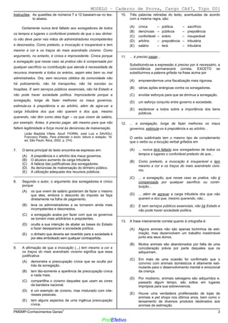 02/12/05 - 14:57
PMSMP-Conhecimentos Gerais1 3
Instruções: As questões de números 7 a 12 baseiam-se no tex-
to abaixo.
Certamente nunca terá faltado aos sonegadores de todos
os tempos e lugares o confortável pretexto de que o seu dinhei-
ro não deve parar nas mãos de administradores incompetentes
e desonestos. Como pretexto, a invocação é insuperável e tem
mesmo a cor e os traços do mais acendrado civismo. Como
argumento, no entanto, é cínica e improcedente. Cínica porque
a sonegação que nesse caso se pratica não é compensada por
qualquer sacrifício ou contribuição que atenda à necessidade de
recursos imanente a todos os erários, sejam eles bem ou mal
administrados. Ora, sem recursos obtidos da comunidade não
há policiamento, não há transportes, não há escolas ou
hospitais. E sem serviços públicos essenciais, não há Estado e
não pode haver sociedade política. Improcedente porque a
sonegação, longe de fazer melhores os maus governos,
estimula-os à prepotência e ao arbítrio, além de agra-var a
carga tributária dos que não querem e dos que, mesmo
querendo, não têm como dela fugir – os que vivem de salário,
por exemplo. Antes, é preciso pagar, até mesmo para que não
faltem legitimidade e força moral às denúncias de malversação.
(João Baptista Villela. Apud: FIORIN, José Luiz e SAVIOLI,
Francisco Platão. Para entender o texto: leitura e redação. 16.
ed. São Paulo: Ática, 2002, p. 274)
7. O tema principal do texto encontra-se expresso em:
(A) A prepotência e o arbítrio dos maus governos.
(B) O abusivo aumento da carga tributária.
(C)) A falácia das justificativas dos sonegadores.
(D) As denúncias de malversação do dinheiro público.
(E) A utilização adequada dos recursos públicos.
_________________________________________________________
8. Segundo o autor, o argumento dos sonegadores é cínico
porque
(A) os que vivem de salário gostariam de fazer o mesmo
que eles, embora o desconto do imposto se faça
diretamente na folha de pagamento.
(B) leva os administradores a se tornarem ainda mais
incompetentes e desonestos.
(C) a sonegação acaba por fazer com que os governos
se tornem mais arbitrários e prepotentes.
(D) oculta a sua intenção de abalar as bases do Estado
e fazer desaparecer a sociedade política.
(E)) o dinheiro que deveria ser revertido para a sociedade é
por eles embolsado sem qualquer contrapartida.
_________________________________________________________
9. A afirmação de que a invocação (...) tem mesmo a cor e
os traços do mais acendrado civismo significa que essa
justificativa
(A) demonstra a preocupação cívica que se oculta por
trás da sonegação.
(B)) tem tão-somente a aparência de preocupação cívica
e nada mais.
(C) compartilha o civismo daqueles que usam as cores
da bandeira nacional.
(D) é um exemplo de civismo, mas misturado com inte-
resses pessoais.
(E) tem alguns aspectos de uma ingênua preocupação
cívica.
10. Três palavras retiradas do texto, acentuadas de acordo
com a mesma regra, são:
(A) cínica – política – sacrifício
(B) denúncias – públicos – prepotência
(C) confortável – erário – insuperável
(D)) arbítrio – prepotência – tributária
(E) salário – terá – tributária
_________________________________________________________
11. ... é preciso pagar...
Substituindo-se a expressão é preciso por é necessário, a
concordância permanecerá correta, EXCETO se
substituirmos a palavra grifada na frase acima por
(A) empreendermos uma fiscalização mais rigorosa.
(B)) várias ações enérgicas contra os sonegadores.
(C) envidar esforços para que se diminua a sonegação.
(D) um esforço conjunto entre governo e sociedade.
(E) esclarecer a todos sobre a importância dos bens
públicos.
_________________________________________________________
12. ... a sonegação, longe de fazer melhores os maus
governos, estimula-os à prepotência e ao arbítrio...
O verbo sublinhado tem o mesmo tipo de complemento
que o verbo ou a locução verbal grifados em
(A)) ... nunca terá faltado aos sonegadores de todos os
tempos e lugares o confortável pretexto de que...
(B) Como pretexto, a invocação é insuperável e tem
mesmo a cor e os traços do mais acendrado civis-
mo.
(C) ... a sonegação, que nesse caso se pratica, não é
compensada por qualquer sacrifício ou contri-
buição...
(D) ... além de agravar a carga tributária dos que não
querem e dos que, mesmo querendo, não...
(E) E sem serviços públicos essenciais, não há Estado e
não pode haver sociedade política.
_________________________________________________________
13. A frase inteiramente correta quanto à ortografia é:
(A) Alguns animais não são apenas bichinhos de esti-
mação, mas dezenvolvem um trabalho inestimável
junto aos seus donos.
(B) Muitos animais são abandonados por falta de uma
concideração prévia por parte daqueles que os
adiquiriram.
(C)) Em mais de uma ocasião foi confirmado que o
convívio com animais domésticos é altamente esti-
mulante para o desenvolvimento mental e emocional
da criança.
(D) Por modismo, animais selvagens são adiquiridos e,
passado algum tempo, são soltos em lugares
imprópios para sua sobrevivencia.
(E) Houve uma verdadeira proliferassão de lojas de
animais e pet shops nos últimos anos, bem como o
lansamento de diversos produtos destinados aos
animais de estimação.
MODELO − Caderno de Prova, Cargo CA47, Tipo 001
ProfEfetivo
 
