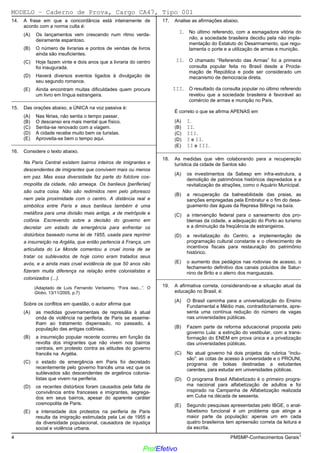 02/12/05 - 14:57
4 PMSMP-Conhecimentos Gerais1
14. A frase em que a concordância está inteiramente de
acordo com a norma culta é:
(A) Os lançamentos vem crescendo num ritmo verda-
deiramente espantoso.
(B) O número de livrarias e pontos de vendas de livros
ainda são insuficientes.
(C) Hoje fazem vinte e dois anos que a livraria do centro
foi inaugurada.
(D)) Haverá diversos eventos ligados à divulgação de
seu segundo romance.
(E) Ainda encontram muitas dificuldades quem procura
um livro em língua estrangeira.
_________________________________________________________
15. Das orações abaixo, a ÚNICA na voz passiva é:
(A) Nas férias, não sentia o tempo passar.
(B) O descanso era mais mental que físico.
(C) Sentia-se renovado com a viagem.
(D) A cidade recebe muito bem os turistas.
(E)) Aproveita-se bem o tempo aqui.
_________________________________________________________
16. Considere o texto abaixo.
Na Paris Central existem bairros inteiros de imigrantes e
descendentes de imigrantes que convivem mais ou menos
em paz. Mas essa diversidade faz parte do folclore cos-
mopolita da cidade, não ameaça. Os banlieus [periferias]
são outra coisa. Não são redimidos nem pelo pitoresco
nem pela proximidade com o centro. A distância real e
simbólica entre Paris e seus banlieus também é uma
metáfora para uma divisão mais antiga, a de metrópole e
colônia. Escrevendo sobre a decisão do governo em
decretar um estado de emergência para enfrentar os
distúrbios baseado numa lei de 1955, usada para reprimir
a insurreição na Argélia, que então pertencia à França, um
articulista do Le Monde comentou a cruel ironia de se
tratar os sublevados de hoje como eram tratados seus
avós, e a ainda mais cruel evidência de que 50 anos não
fizeram muita diferença na relação entre colonialistas e
colonizados (...).
(Adaptado de Luís Fernando Veríssimo. “Fora isso...”. O
Globo, 13/11/2005, p.7)
Sobre os conflitos em questão, o autor afirma que
(A)) as medidas governamentais de represália à atual
onda de violência na periferia de Paris se asseme-
lham ao tratamento dispensado, no passado, à
população das antigas colônias.
(B) a insurreição popular recente ocorreu em função da
revolta dos imigrantes que não vivem nos bairros
centrais, em protesto contra as atitudes do governo
francês na Argélia.
(C) o estado de emergência em Paris foi decretado
recentemente pelo governo francês uma vez que os
sublevados são descendentes de argelinos colonia-
listas que vivem na periferia.
(D) os recentes distúrbios foram causados pela falta de
convivência entre franceses e imigrantes, segrega-
dos em seus bairros, apesar do aparente caráter
cosmopolita de Paris.
(E) a intensidade dos protestos na periferia de Paris
resulta da imigração estimulada pela Lei de 1955 e
da diversidade populacional, causadora de injustiça
social e violência urbana.
17. Analise as afirmações abaixo.
I. No último referendo, com a esmagadora vitória do
não, a sociedade brasileira decidiu pela não imple-
mentação do Estatuto do Desarmamento, que regu-
lamenta o porte e a utilização de armas e munição.
II. O chamado “Referendo das Armas” foi a primeira
consulta popular feita no Brasil desde a Procla-
mação de República e pode ser considerado um
mecanismo de democracia direta.
III. O resultado da consulta popular no último referendo
revelou que a sociedade brasileira é favorável ao
comércio de armas e munição no País.
É correto o que se afirma APENAS em
(A) I.
(B) II.
(C)) III.
(D) I e II.
(E) II e III.
_________________________________________________________
18. As medidas que vêm colaborando para a recuperação
turística da cidade de Santos são
(A) os investimentos da Sabesp em infra-estrutura, a
demolição de patrimônios históricos depredados e a
revitalização de atrações, como o Aquário Municipal.
(B) a recuperação da balneabilidade das praias, as
sanções empregadas pela Embratur e o fim do desa-
guamento das águas da Represa Billings na baía.
(C) a intervenção federal para o saneamento dos pro-
blemas da cidade, a adequação do Porto ao turismo
e a diminuição da freqüência de estrangeiros.
(D)) a revitalização do Centro, a implementação de
programação cultural constante e o oferecimento de
incentivos fiscais para restauração do patrimônio
histórico.
(E) o aumento dos pedágios nas rodovias de acesso, o
fechamento definitivo dos canais poluídos de Satur-
nino de Brito e o aterro dos manguezais.
_________________________________________________________
19. A afirmativa correta, considerando-se a situação atual da
educação no Brasil, é:
(A) O Brasil caminha para a universalização do Ensino
Fundamental e Médio mas, contraditoriamente, apre-
senta uma contínua redução do número de vagas
nas universidades públicas.
(B) Fazem parte da reforma educacional proposta pelo
governo Lula: a extinção do vestibular, com a trans-
formação do ENEM em prova única e a privatização
das universidades públicas.
(C) No atual governo há dois projetos da rubrica “inclu-
são”: as cotas de acesso à universidade e o PROUNI,
programa de bolsas destinadas a estudantes
carentes, para estudar em universidades públicas.
(D) O programa Brasil Alfabetizado é o primeiro progra-
ma nacional para alfabetização de adultos e foi
inspirado na Campanha de Alfabetização realizada
em Cuba na década de sessenta.
(E)) Segundo pesquisas apresentadas pelo IBGE, o anal-
fabetismo funcional é um problema que atinge a
maior parte da população: apenas um em cada
quatro brasileiros tem apreensão correta da leitura e
da escrita.
MODELO − Caderno de Prova, Cargo CA47, Tipo 001
ProfEfetivo
 