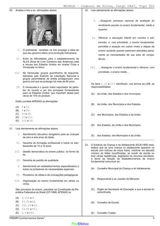 02/12/05 - 14:57
PMSMP-Conhecimentos Gerais1 5
20. Analise a foto e as afirmações abaixo.
I. O presidente retratado na foto propaga a idéia de
que seu governo lidera uma revolução bolivariana.
II. Entre as dificuldades para o estabelecimento da
ALCA (Área de Livre Comércio das Américas) está
a recusa dos Estados Unidos em aceitar Cuba e
Venezuela no bloco.
III. Na Venezuela, grupos guerrilheiros de esquerda,
liderados pelo Exército de Libertação Nacional e
grupos paramilitares de direita protagonizam uma
guerra civil que se prolonga há mais de 60 anos.
IV. A Venezuela é o quinto maior exportador de petró-
leo do mundo e um dos principais fornecedores
para os Estados Unidos, que importam desse país
cerca de 15% do produto.
Estão corretas APENAS as afirmações:
(A) I e II.
(B)) I e IV.
(C) II e IV.
(D) II e III.
(E) III e IV.
_________________________________________________________
21. Leia atentamente as afirmações abaixo.
I. Atendimento educativo obrigatório para as crianças
de zero a seis anos de idade.
II. Garantia de formação profissional a todos os ado-
lescentes de 15 a 19 anos.
III. Gestão democrática do ensino público, na forma da
lei.
IV. Garantia de padrão de qualidade.
V. Atendimento em estabelecimentos especializados a
todos os portadores de necessidades especiais.
VI. Pluralismo de idéias e de concepções pedagógicas.
VII. Organização do ensino fundamental em séries ou
ciclos.
São princípios do ensino, previstos na Constituição da Re-
pública Federativa do Brasil (CF/1988) APENAS os:
(A) I, III e V.
(B) II, IV e VI.
(C)) III, IV e VI.
(D) II, VI e VII.
(E) I, V e VII.
22. Leia atentamente as afirmações abaixo.
I. ...Assegurar processo nacional de avaliação do
rendimento escolar no ensino fundamental, médio e
superior.
II. Oferecer a educação infantil em creches e pré-
escolas, e, com prioridade, o ensino fundamental,
permitida a atuação em outros níveis e etapas de
ensino somente quando estiverem atendidas plena-
mente as necessidades de sua área de compe-
tência...
III. ... Assegurar o ensino fundamental e oferecer, com
prioridade, o ensino médio...
Os itens I, II e III identificam, nos termos da LDB, as
responsabilidades
(A) da União, dos Estados e dos municípios.
(B)) da União, dos Municípios e dos Estados.
(C) dos Municípios, dos Estados e da União.
(D) dos Estados, da União e dos Municípios.
(E) dos Estados, dos Municípios e da União.
_________________________________________________________
23. O Estatuto da Criança e do Adolescente (ECA/1990) esta-
belece que se uma criança ou adolescente aparecer na
escola com indícios de maus tratos, mantiver um elevado
número de faltas injustificadas, se evadir da escola ou
tiver várias repetências, esgotados os recursos escolares,
é dever da direção de estabelecimentos de ensino
fundamental comunicar ao:
(A) Conselho Municipal da Criança e do Adolescente.
(B) Responsável e ao Juizado de Menores.
(C) Órgão da Secretaria de Educação a que a escola for
subordinada.
(D) Conselho de Escola.
(E)) Conselho Tutelar.
MODELO − Caderno de Prova, Cargo CA47, Tipo 001
ProfEfetivo
 