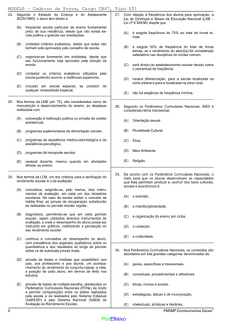 02/12/05 - 14:57
6 PMSMP-Conhecimentos Gerais1
24. Segundo o Estatuto da Criança e do Adolescente
(ECA/1990), o aluno tem direito a
(A) freqüentar escola particular de ensino fundamental
perto de sua residência, desde que não exista es-
cola pública e gratuita nas imediações.
(B) contestar critérios avaliativos, desde que estes não
tenham sido aprovados pelo conselho de escola.
(C) organizar-se livremente em entidades, desde que
seu funcionamento seja aprovado pela direção da
escola.
(D)) contestar os critérios avaliativos utilizados pela
escola podendo recorrer a instâncias superiores.
(E) inclusão em escola especial, se portador de
qualquer necessidade especial.
_________________________________________________________
25. Nos termos da LDB (art. 70), são consideradas como de
manutenção e desenvolvimento do ensino, as despesas
realizadas com
(A) subvenção à instituição pública ou privada de caráter
assistencial.
(B) programas suplementares de alimentação escolar.
(C) programas de assistência médico-odontológica e de
assistência psicológica.
(D)) programas de transporte escolar.
(E) pessoal docente, mesmo quando em atividades
alheias ao ensino.
_________________________________________________________
26. Nos termos da LDB, um dos critérios para a verificação do
rendimento escolar é o da avaliação
(A) cumulativa, exigindo-se, pelo menos, dois instru-
mentos de avaliação, em cada um dos bimestres
escolares. No caso da escola adotar o conceito de
média final, as provas de recuperação substituirão
as realizadas no período escolar regular.
(B) diagnóstica, permitindo-se que em cada período
escolar, sejam utilizados diversos instrumentos de
avaliação, e onde o desempenho do aluno possa ser
traduzido em gráficos, viabilizando a percepção do
seu rendimento escolar.
(C)) contínua e cumulativa do desempenho do aluno,
com prevalência dos aspectos qualitativos sobre os
quantitativos e dos resultados ao longo do período
sobre os de eventuais provas finais.
(D) através de testes e medidas que possibilitem aos
pais, aos professores e aos alunos, um acompa-
nhamento do rendimento do conjunto-classe, e nela,
a posição de cada aluno, em termos de êxito nos
estudos.
(E) através de testes de múltipla escolha, obedecidos os
Parâmetros Curriculares Nacionais (PCNs) de modo
a permitir comparações entre os testes realizados
pela escola e os realizados pelo Sistema Estadual
(SARESP) e pelo Sistema Nacional (SAEB) de
Avaliação do Rendimento Escolar.
27. Com relação à freqüência dos alunos para aprovação, a
Lei de Diretrizes e Bases da Educação Nacional (LDB 

Lei n
o
9.394/96) dispõe que
(A)) é exigida freqüência de 75% do total de horas le-
tivas.
(B) é exigida 50% de freqüência do total de horas
letivas, se o rendimento do aluno(a) for considerado
satisfatório nas disciplinas do núcleo comum.
(C) será direito do estabelecimento escolar decidir sobre
o percentual de freqüência.
(D) haverá diferenciação, para a escola localizada na
zona urbana e para a localizada na zona rural.
(E) não há exigência de freqüência mínima.
_________________________________________________________
28. Segundo os Parâmetros Curriculares Nacionais, NÃO é
considerado tema transversal:
(A) Orientação sexual.
(B) Pluralidade Cultural.
(C) Ética.
(D) Meio Ambiente.
(E)) Religião.
_________________________________________________________
29. De acordo com os Parâmetros Curriculares Nacionais, o
meio para que os alunos desenvolvam as capacidades
que lhes permitam produzir e usufruir dos bens culturais,
sociais e econômicos é
(A) o exemplo.
(B) a interdisciplinaridade.
(C) a organização do ensino por ciclos.
(D)) o conteúdo.
(E) a criatividade.
_________________________________________________________
30. Nos Parâmetros Curriculares Nacionais, os conteúdos são
abordados em três grandes categorias denominadas de:
(A) gerais, específicas e transversais.
(B)) conceituais, procedimentais e atitudinais.
(C) éticas, morais e sociais.
(D) estratégicas, táticas e de incorporação.
(E) intelectuais, artísticas e literárias.
MODELO − Caderno de Prova, Cargo CA47, Tipo 001
ProfEfetivo
 