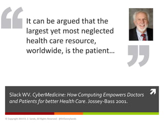  
It can be argued that the 
largest yet most neglected 
health care resource, 
worldwide, is the patient… 
Slack WV. CyberMedicine: How Computing Empowers Doctors 
and Patients for better Health Care. Jossey-Bass 2001. 
© Copyright 2014 D. Z. Sands, All Rights Reserved - @DrDannySands 
 