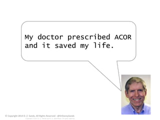 My doctor prescribed ACOR 
and it saved my life. 
© Copyright 2014 D. Z. Sands, All Rights Reserved - @DrDannySands 
Copyright © 2012 D. Z. Sands and R. D. deBronkart. All rights reserved. 
 