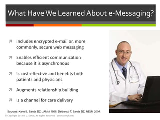 What Have We Learned About e-Messaging? 
 Includes encrypted e-mail or, more 
commonly, secure web messaging 
 Enables efficient communication 
because it is asynchronous 
 Is cost-effective and benefits both 
patients and physicians 
 Augments relationship building 
 Is a channel for care delivery 
Sources: Kane B, Sands DZ, JAMIA 1998. Delbanco T, Sands DZ, NEJM 2004. 
© Copyright 2014 D. Z. Sands, All Rights Reserved - @DrDannySands 
 