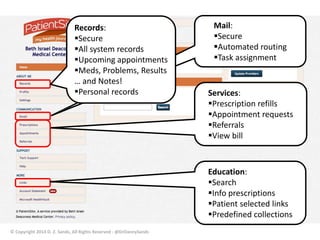 Services: 
Prescription refills 
Appointment requests 
Referrals 
View bill 
Education: 
Search 
Info prescriptions 
Patient selected links 
Predefined collections 
© Copyright 2014 D. Z. Sands, All Rights Reserved - @DrDannySands 
Mail: 
Secure 
Automated routing 
Task assignment 
Records: 
Secure 
All system records 
Upcoming appointments 
Meds, Problems, Results 
… and Notes! 
Personal records 
 
