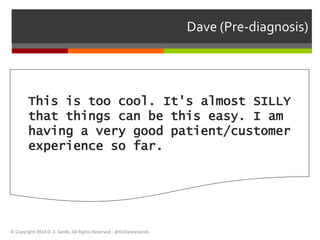 Dave (Pre-diagnosis) 
This is too cool. It's almost SILLY 
that things can be this easy. I am 
having a very good patient/customer 
experience so far. 
© Copyright 2014 D. Z. Sands, All Rights Reserved - @DrDannySands 
 