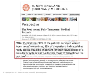 “After the first year, 99% of the patients surveyed wanted 
‘open notes’ to continue, 85% of the patients indicated that 
ready access would be important for their future choice of a 
provider or system, and no doctors chose to discontinue the 
practice.” 
© Copyright 2014 D. Z. Sands, All Rights Reserved - @DrDannySands 
 