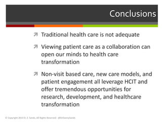 Conclusions 
 Traditional health care is not adequate 
 Viewing patient care as a collaboration can 
open our minds to health care 
transformation 
 Non-visit based care, new care models, and 
patient engagement all leverage HCIT and 
offer tremendous opportunities for 
research, development, and healthcare 
transformation 
© Copyright 2014 D. Z. Sands, All Rights Reserved - @DrDannySands 
 