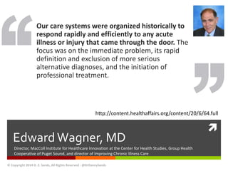 http://content.healthaffairs.org/content/20/6/64.full 
 
Our care systems were organized historically to 
respond rapidly and efficiently to any acute 
illness or injury that came through the door. The 
focus was on the immediate problem, its rapid 
definition and exclusion of more serious 
alternative diagnoses, and the initiation of 
professional treatment. 
Edward Wagner, MD 
Director, MacColl Institute for Healthcare Innovation at the Center for Health Studies, Group Health 
Cooperative of Puget Sound, and director of Improving Chronic Illness Care 
© Copyright 2014 D. Z. Sands, All Rights Reserved - @DrDannySands 
 