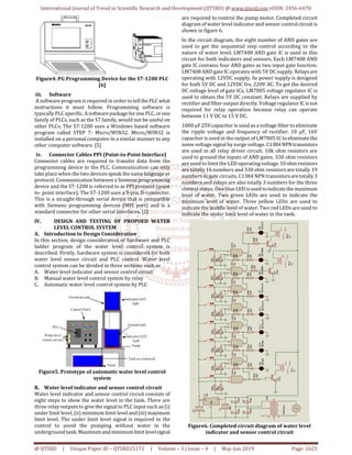 International Journal of Trend in Scientific Research and Development (IJTSRD) @ www.ijtsrd.com eISSN: 2456-6470
@ IJTSRD | Unique Paper ID – IJTSRD25172 | Volume – 3 | Issue – 4 | May-Jun 2019 Page: 1623
Figure4. PG Programming Device for the S7-1200 PLC
[6]
iii. Software
A software program is required in order to tellthePLCwhat
instructions it must follow. Programming software is
typically PLC specific. A softwarepackageforonePLC, or one
family of PLCs, such as the S7 family, would not be useful on
other PLCs. The S7-1200 uses a Windows based software
program called STEP 7- Micro/WIN32. Micro/WIN32 is
installed on a personal computer in a similar manner to any
other computer software. [5]
iv. Connector Cables PPI (Point-to-Point Interface)
Connector cables are required to transfer data from the
programming device to the PLC. Communication can only
take place when the two devices speak the same language or
protocol. Communication between a Siemens programming
device and the S7-1200 is referred to as PPI protocol (point
to- point interface). The S7-1200 uses a 9-pin, D-connector.
This is a straight-through serial device that is compatible
with Siemens programming devices (MPI port) and is a
standard connector for other serial interfaces. [2]
IV. DESIGN AND TESTING OF PROPOED WATER
LEVEL CONTROL SYSTEM
A. Introduction to Design Consideration
In this section, design consideration of hardware and PLC
ladder program of the water level control system is
described. Firstly, hardware system is considered for both
water level sensor circuit and PLC control. Water level
control system can be divided in three sections such as
A. Water level indicator and sensor control circuit
B. Manual water level control system by relay
C. Automatic water level control system by PLC
Figure5. Prototype of automatic water level control
system
B. Water level indicator and sensor control circuit
Water level indicator and sensor control circuit consists of
eight steps to show the water level in the tank. There are
three relay outputs to give the signal to PLC input such as (i)
under limit level, (ii) minimum limit level and(iii) maximum
limit level. The under limit level signal is required in the
control to avoid the pumping without water in the
underground tank. Maximum and minimum limitlevelsignal
are required to control the pump motor. Completed circuit
diagram of water level indicator and sensor control circuit is
shown in figure 6.
In the circuit diagram, the eight number of AND gates are
used to get the sequential step control according to the
nature of water level. LM7408 AND gate IC is used in this
circuit for both indicators and sensors. Each LM7408 AND
gate IC contains four AND gates as two input gate function.
LM7408 AND gate IC operates with 5V DC supply. Relaysare
operating with 12VDC supply. So power supply is designed
for both 5V DC and 12VDC fro, 220V AC. To get the desired
DC voltage level of gate ICs, LM7805 voltage regulator IC is
used to obtain the 5V DC constant. Relays are supplied by
rectifier and filter output directly. Voltage regulator IC isnot
required for relay operation because relay can operate
between 11 V DC to 15 V DC.
1000 μF 25V capacitor is used as a voltage filter to eliminate
the ripple voltage and frequency of rectifier. 10 μF, 16V
capacitor is used in the output of LM7805 IC to eliminatethe
noise voltage signal by surge voltage. C1384NPNtransistors
are used in all relay driver circuit. 10k ohm resistors are
used to ground the inputs of AND gates. 330 ohm resistors
are used to limit the LED operating voltage.10 ohmresistors
are totally 16 numbers and 330 ohm resistors are totally 19
numbers in gate circuits. C1384 NPN transistorsaretotally3
numbers and relays are also totally 3 numbers for the three
control states. One blue LEDisusedtoindicatethemaximum
level of water. Two green LEDs are used to indicate the
minimum level of water. Three yellow LEDs are used to
indicate the middle level of water. Two red LEDs are used to
indicate the under limit level of water in the tank.
Figure6. Completed circuit diagram of water level
indicator and sensor control circuit
 
