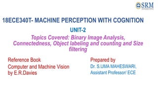 18ECE340T- MACHINE PERCEPTION WITH COGNITION
UNIT-2
Topics Covered: Binary Image Analysis,
Connectedness, Object labeling and counting and Size
filtering
Reference Book
Computer and Machine Vision
by E.R.Davies
Prepared by
Dr. S.UMA MAHESWARI,
Assistant Professor/ ECE
 