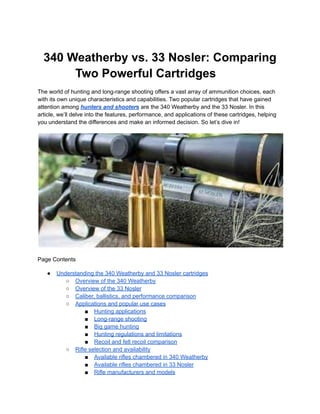 340 Weatherby vs. 33 Nosler: Comparing
Two Powerful Cartridges
The world of hunting and long-range shooting offers a vast array of ammunition choices, each
with its own unique characteristics and capabilities. Two popular cartridges that have gained
attention among hunters and shooters are the 340 Weatherby and the 33 Nosler. In this
article, we’ll delve into the features, performance, and applications of these cartridges, helping
you understand the differences and make an informed decision. So let’s dive in!
Page Contents
● Understanding the 340 Weatherby and 33 Nosler cartridges
○ Overview of the 340 Weatherby
○ Overview of the 33 Nosler
○ Caliber, ballistics, and performance comparison
○ Applications and popular use cases
■ Hunting applications
■ Long-range shooting
■ Big game hunting
■ Hunting regulations and limitations
■ Recoil and felt recoil comparison
○ Rifle selection and availability
■ Available rifles chambered in 340 Weatherby
■ Available rifles chambered in 33 Nosler
■ Rifle manufacturers and models
 