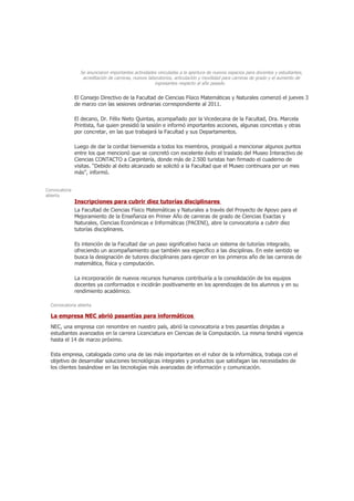 Se anunciaron importantes actividades vinculadas a la apertura de nuevos espacios para docentes y estudiantes,
                  acreditación de carreras, nuevos laboratorios, articulación y movilidad para carreras de grado y el aumento de
                                                      ingresantes respecto al año pasado.


               El Consejo Directivo de la Facultad de Ciencias Físico Matemáticas y Naturales comenzó el jueves 3
               de marzo con las sesiones ordinarias correspondiente al 2011.

               El decano, Dr. Félix Nieto Quintas, acompañado por la Vicedecana de la Facultad, Dra. Marcela
               Printista, fue quien presidió la sesión e informó importantes acciones, algunas concretas y otras
               por concretar, en las que trabajará la Facultad y sus Departamentos.

               Luego de dar la cordial bienvenida a todos los miembros, prosiguió a mencionar algunos puntos
               entre los que mencionó que se concretó con excelente éxito el traslado del Museo Interactivo de
               Ciencias CONTACTO a Carpintería, donde más de 2.500 turistas han firmado el cuaderno de
               visitas. “Debido al éxito alcanzado se solicitó a la Facultad que el Museo continuara por un mes
               más”, informó.


Convocatoria
abierta
               Inscripciones para cubrir diez tutorías disciplinares
               La Facultad de Ciencias Físico Matemáticas y Naturales a través del Proyecto de Apoyo para el
               Mejoramiento de la Enseñanza en Primer Año de carreras de grado de Ciencias Exactas y
               Naturales, Ciencias Económicas e Informáticas (PACENI), abre la convocatoria a cubrir diez
               tutorías disciplinares.

               Es intención de la Facultad dar un paso significativo hacia un sistema de tutorías integrado,
               ofreciendo un acompañamiento que también sea específico a las disciplinas. En este sentido se
               busca la designación de tutores disciplinares para ejercer en los primeros año de las carreras de
               matemática, física y computación.

               La incorporación de nuevos recursos humanos contribuiría a la consolidación de los equipos
               docentes ya conformados e incidirán positivamente en los aprendizajes de los alumnos y en su
               rendimiento académico.

  Convocatoria abierta

  La empresa NEC abrió pasantías para informáticos
  NEC, una empresa con renombre en nuestro país, abrió la convocatoria a tres pasantías dirigidas a
  estudiantes avanzados en la carrera Licenciatura en Ciencias de la Computación. La misma tendrá vigencia
  hasta el 14 de marzo próximo.

  Esta empresa, catalogada como una de las más importantes en el rubor de la informática, trabaja con el
  objetivo de desarrollar soluciones tecnológicas integrales y productos que satisfagan las necesidades de
  los clientes basándose en las tecnologías más avanzadas de información y comunicación.
 