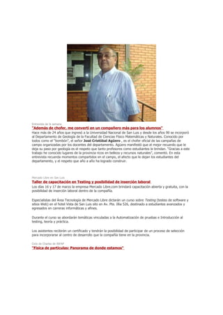 Entrevista de la semana
"Además de chofer, me convertí en un compañero más para los alumnos"
Hace más de 24 años que ingresó a la Universidad Nacional de San Luis y desde los años 90 se incorporó
al Departamento de Geología de la Facultad de Ciencias Físico Matemáticas y Naturales. Conocido por
todos como el “bombón”, el señor José Cristóbal Agüero , es el chofer oficial de las campañas de
campo organizadas por los docentes del departamento. Agüero manifestó que el mejor recuerdo que le
deja su paso por geología es el respeto que tanto profesores como estudiantes le brindan. “Gracias a este
trabajo he conocido lugares de la provincia ricos en belleza y recursos naturales”, comentó. En esta
entrevista recuerda momentos compartidos en el campo, el afecto que le dejan los estudiantes del
departamento, y el respeto que año a año ha logrado construir.



Mercado Libre en San Luis
Taller de capacitación en Testing y posibilidad de inserción laboral
Los días 16 y 17 de marzo la empresa Mercado Libre.com brindará capacitación abierta y gratuita, con la
posibilidad de inserción laboral dentro de la compañía.

Especialistas del Área Tecnología de Mercado Libre dictarán un curso sobre Testing (testeo de software y
sitios Web) en el hotel Vista de San Luis sito en Av. Pte. Illia 526, destinado a estudiantes avanzados y
egresados en carreras informáticas y afines.

Durante el curso se abordarán temáticas vinculadas a la Automatización de pruebas e Introducción al
testing, teoría y práctica.

Los asistentes recibirán un certificado y tendrán la posibilidad de participar de un proceso de selección
para incorporarse al centro de desarrollo que la compañía tiene en la provincia.

Ciclo de Charlas de INFAP
"Física de partículas: Panorama de donde estamos"
 