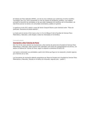 El Instituto de Física Aplicada (INFAP), uno de los cinco institutos que conforman el Centro Científico
Tecnológico San Luis, inicia nuevamente su ciclo de charlas de divulgación científica, cuyo objetivo
principal es transmitir las actividades en las que están trabajando los científicos de la Universidad y de
esta forma acercar la ciencia a la comunidad universitaria y público en general.

La apertura al ciclo 2011 estará a cargo del doctor Ezequiel Álvarez quien disertará sobre "Física de
partículas: Panorama de donde estamos" .

La charla será el viernes 18 de marzo a las 11:15 en el Bloque II de la Facultad de Ciencias Físico
Matemática y Naturales y está dirigida a todos los interesados en la temática.



Convocatoria abierta

Inscripción a diez Tutorías de Pares
Del 14 al 18 de marzo abrirán las inscripciones a diez tutorías de pares de la Facultad de Ciencias Físico
Matemáticas y Naturales. Estas tutorías serán abonadas como becas de contraprestación de servicio, con
destino al Sistema de Tutorías de Pares, según lo estipula la ordenanza Nº20/02-CD.

Los tutores comenzarán sus actividades a partir de la fecha que figure en la resolución y tendrá vigencia
por el término de un año.

Los formularios de inscripción deberán presentarse por Mesa de Entrada de la Facultad de Ciencias Físico
Matemáticas y Naturales, Ubicada en el edificio de rectorado, segundo piso – pasillo C.
 