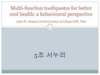 5조 서누리
Multi-function toothpastes for better
oral health: a behavioural perspective
John W. Stamm North Carolina at Chapel Hill, USA
 