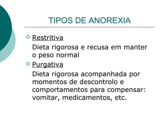 TIPOS DE ANOREXIA
 Restritiva
Dieta rigorosa e recusa em manter
o peso normal
 Purgativa
Dieta rigorosa acompanhada por
momentos de descontrolo e
comportamentos para compensar:
vomitar, medicamentos, etc.
 