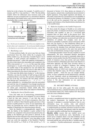 ISSN: 2278 – 1323
                                                International Journal of Advanced Research in Computer Engineering & Technology
                                                                                                     Volume 1, Issue 5, July 2012

before he or she is barren. For example, T could be set to 5                        discussed in Section 4.3.4, these daisies are elements of a
minutes, and W to 1 day (and thus L = 288). The link ability                        hash sequence, and provide a insubstantial unconventional to
window allows for enthusiasm since resources such as IP                             digital signatures. Using digital signatures and daisies, we
addresses can get re-assigned and it is unwanted to blacklist                       thus make certain that race circumstances are not probable in
such property until further notice, and it ensures absolution of                    verifying the freshness of a blacklist. A client is definite that
misconduct after a certain period of time.                                          he or she will not be connected if the user verifies the
          Misbehavior                            Complaint                          integrity and freshness of the blacklist before distribution his
                                                                                    or her nymble ticket.

                                                                     time             G. Reflection of updates to the Nymble Progression
                              *                                                     We show awake the changes to Nymble as our confer-ence
   ... tL        t1      ...t * ... tc             ... tL       t1      ...         paper [24]. before, we had proved only the privacy properties
                            w                                                       associated with nymbles as part of a two-tiered hash
                             Future                          Connections            sequence Here we show safety at the process level. This
 Previous connections remain connections                     anonymous              process gave us insights into possible (subtle) attacks against
 anonymous and unlinkable    become                          and unlinkable         privacy, leading us to redecorate our protocols and refine our
                             linkable                        once again             definitions of solitude. For example, users are now
                                                                                    whichever justifiable or unlawful, and are anonymous within
Fig. 2. The life cycle of a misbehaving user. If the server complains in time       these sets (see Section 3). This redefinition affects how a
period tc about a user’s connection in t∗ , the user becomes linkable starting in   client establish a ―Nymble association‖ (see Section 5.5), and
                                                                                    now prevents the attendant from individual between users
tc .The objection in tc can include nymble tickets from only tc−1 and earlier.
                                                                                    who have already associated in the same time period and
   E. Blacklisting a user                                                           those who are blacklisted, ensuing in larger mystery sets.
     If client performs badly, the server may link any future                          A thorough procedure restore has also resulted in several
involvement from this client within the in progress link                            optimizations. We have eliminated blacklist description
ability window (e.g., the same day). Consider Figure 2 as an                        numbers and clients do not need to continually obtain the in
example: A client connects and misbehaves at a server                               progress version number from the NM. Instead servers obtain
through time period t∗ within link capability windowpane w.                         proofs of cleanness every time period, and users frankly
The server later detects this misconduct and complains to the                       verify the freshness of blacklists upon down-load. Based on a
NM in time period tc (t∗ < tc ≤ tL ) of the same link ability                       hash-chain approach, the NM issues frivolous daisies to
windowpane w. As part of the objection, the server presents                         servers as proof of a blacklist’s freshness, thus making
the nymble ticket of the mischievous user and obtains the                           blacklist updates highly efficient. Also in its place of
equivalent seed from the NM. The server is then able to link                        embedding seeds, on which users must perform addition to
future associations by the client in time periods tc , tc + 1, . . .                confirm their blacklist status, the NM now embeds a sole
, tL of the same link ability sheet of glass w∗ to the criticism.                   identifier nymble∗ , which the user can straight identify.
Therefore, one time the member of staff serving at table has                        Lastly, we have compacted several datastructures, specially
complained about a customer, that customer is blacklisted for                       the servers’ blacklists, which are downloaded by users in
the rest of the day, for instance (the link ability window).                        each connection, and report on the various sizes in detail in
Note that the user’s associates in t1, t2, . . . , t∗ , t∗ + 1, . . . , tc          Section 6. We also information on our open-source
remain unlikeable (i.e., including those since the misconduct                       implementation of Nymble.
and until the time of complaint). Even though mischievous
users can be infertile from making associations in the future,                                 III. SECURITY MODEL IN NYMBLE
the clients past connections remain unlink able, thus                               Nymble aims for four safety goals. We make available
providing diffident unlink ability and subjective blacklisting.                     relaxed definitions here; a detailed formalism can be found in
  F. Notifying the client of blacklist status                                       our procedural report [16], which explains how these goals
                                                                                    must also resist combination attacks.
    Users who make use of anonymizing communications
suppose their connections to be unsigned. If a server obtains                         A. Goals and threats
a seed for that user, however, it can link that user’s                              An entity is straightforward when its operations stand for by
consequent associates. It is of most consequence, then, that                        the system’s requirement. An truthful entity can be
clients be notified of their blacklist grades previous to they                      interested: it attempts to conclude familiarity from its own
present a nymble permit to a server. In our organization, the                       information (e.g., its secrets, state, and protocol
client can download the server’s blacklist and verify her                           communications). An honest entity becomes corrupt when it
standing. If blacklisted, the client disconnects directly.                          is compromised by an assailant, and hence reveals its in order
    Since the blacklist is cryptographically signed by the                          at the time of conciliation, and operates under the attacker’s
NM, the fidelity of the blacklist is easily verified if the                         full control, possibly conflicting from the arrangement.
blacklist was competent in the present time period (only one                        Blacklist ability assures that any truthful server can
update to the blacklist per time period is allowed). If the                         undeniably block mischievous users. Specifically, if an
blacklist has not been efficient in the current time period, the                    honest server complains about a user that misbehave in the
NM provides servers with ―daisies‖ every time phase so that                         present link capacity windowpane, the complaint will be
users can verify the originality of the blacklist (―blacklist                       successful and the user will not be able to ―nymble-connect,‖
from time period told is fresh as of time period tnow‖). As                         i.e., establish a Nymble-authenticated association, to the
                                                                                                                                                 343
                                                          All Rights Reserved © 2012 IJARCET
 