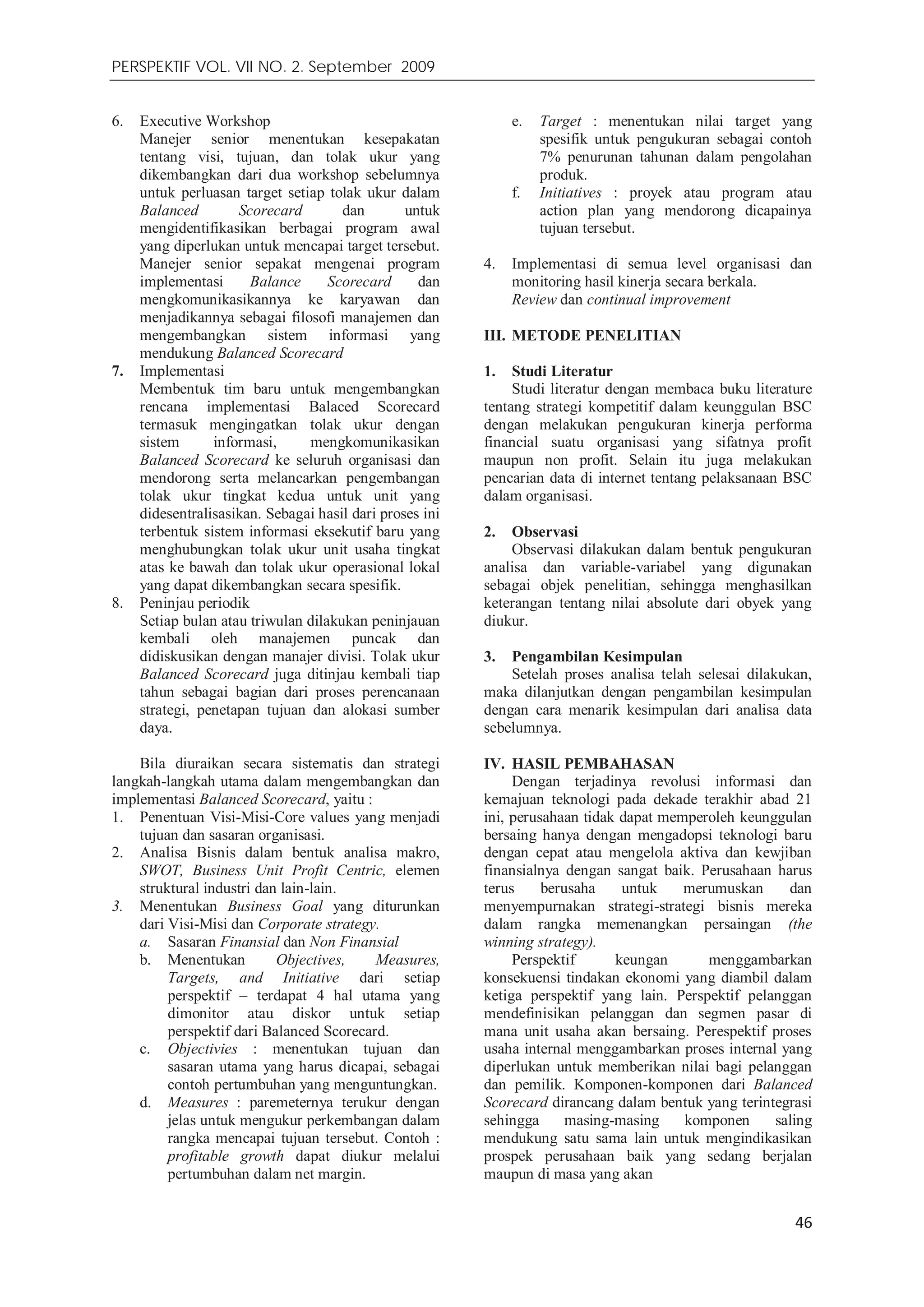 PERSPEKTIF VOL. VII NO. 2. September 2009
46
6. Executive Workshop
Manejer senior menentukan kesepakatan
tentang visi, tujuan, dan tolak ukur yang
dikembangkan dari dua workshop sebelumnya
untuk perluasan target setiap tolak ukur dalam
Balanced Scorecard dan untuk
mengidentifikasikan berbagai program awal
yang diperlukan untuk mencapai target tersebut.
Manejer senior sepakat mengenai program
implementasi Balance Scorecard dan
mengkomunikasikannya ke karyawan dan
menjadikannya sebagai filosofi manajemen dan
mengembangkan sistem informasi yang
mendukung Balanced Scorecard
7. Implementasi
Membentuk tim baru untuk mengembangkan
rencana implementasi Balaced Scorecard
termasuk mengingatkan tolak ukur dengan
sistem informasi, mengkomunikasikan
Balanced Scorecard ke seluruh organisasi dan
mendorong serta melancarkan pengembangan
tolak ukur tingkat kedua untuk unit yang
didesentralisasikan. Sebagai hasil dari proses ini
terbentuk sistem informasi eksekutif baru yang
menghubungkan tolak ukur unit usaha tingkat
atas ke bawah dan tolak ukur operasional lokal
yang dapat dikembangkan secara spesifik.
8. Peninjau periodik
Setiap bulan atau triwulan dilakukan peninjauan
kembali oleh manajemen puncak dan
didiskusikan dengan manajer divisi. Tolak ukur
Balanced Scorecard juga ditinjau kembali tiap
tahun sebagai bagian dari proses perencanaan
strategi, penetapan tujuan dan alokasi sumber
daya.
Bila diuraikan secara sistematis dan strategi
langkah-langkah utama dalam mengembangkan dan
implementasi Balanced Scorecard, yaitu :
1. Penentuan Visi-Misi-Core values yang menjadi
tujuan dan sasaran organisasi.
2. Analisa Bisnis dalam bentuk analisa makro,
SWOT, Business Unit Profit Centric, elemen
struktural industri dan lain-lain.
3. Menentukan Business Goal yang diturunkan
dari Visi-Misi dan Corporate strategy.
a. Sasaran Finansial dan Non Finansial
b. Menentukan Objectives, Measures,
Targets, and Initiative dari setiap
perspektif – terdapat 4 hal utama yang
dimonitor atau diskor untuk setiap
perspektif dari Balanced Scorecard.
c. Objectivies : menentukan tujuan dan
sasaran utama yang harus dicapai, sebagai
contoh pertumbuhan yang menguntungkan.
d. Measures : paremeternya terukur dengan
jelas untuk mengukur perkembangan dalam
rangka mencapai tujuan tersebut. Contoh :
profitable growth dapat diukur melalui
pertumbuhan dalam net margin.
e. Target : menentukan nilai target yang
spesifik untuk pengukuran sebagai contoh
7% penurunan tahunan dalam pengolahan
produk.
f. Initiatives : proyek atau program atau
action plan yang mendorong dicapainya
tujuan tersebut.
4. Implementasi di semua level organisasi dan
monitoring hasil kinerja secara berkala.
Review dan continual improvement
III. METODE PENELITIAN
1. Studi Literatur
Studi literatur dengan membaca buku literature
tentang strategi kompetitif dalam keunggulan BSC
dengan melakukan pengukuran kinerja performa
financial suatu organisasi yang sifatnya profit
maupun non profit. Selain itu juga melakukan
pencarian data di internet tentang pelaksanaan BSC
dalam organisasi.
2. Observasi
Observasi dilakukan dalam bentuk pengukuran
analisa dan variable-variabel yang digunakan
sebagai objek penelitian, sehingga menghasilkan
keterangan tentang nilai absolute dari obyek yang
diukur.
3. Pengambilan Kesimpulan
Setelah proses analisa telah selesai dilakukan,
maka dilanjutkan dengan pengambilan kesimpulan
dengan cara menarik kesimpulan dari analisa data
sebelumnya.
IV. HASIL PEMBAHASAN
Dengan terjadinya revolusi informasi dan
kemajuan teknologi pada dekade terakhir abad 21
ini, perusahaan tidak dapat memperoleh keunggulan
bersaing hanya dengan mengadopsi teknologi baru
dengan cepat atau mengelola aktiva dan kewjiban
finansialnya dengan sangat baik. Perusahaan harus
terus berusaha untuk merumuskan dan
menyempurnakan strategi-strategi bisnis mereka
dalam rangka memenangkan persaingan (the
winning strategy).
Perspektif keungan menggambarkan
konsekuensi tindakan ekonomi yang diambil dalam
ketiga perspektif yang lain. Perspektif pelanggan
mendefinisikan pelanggan dan segmen pasar di
mana unit usaha akan bersaing. Perespektif proses
usaha internal menggambarkan proses internal yang
diperlukan untuk memberikan nilai bagi pelanggan
dan pemilik. Komponen-komponen dari Balanced
Scorecard dirancang dalam bentuk yang terintegrasi
sehingga masing-masing komponen saling
mendukung satu sama lain untuk mengindikasikan
prospek perusahaan baik yang sedang berjalan
maupun di masa yang akan
 