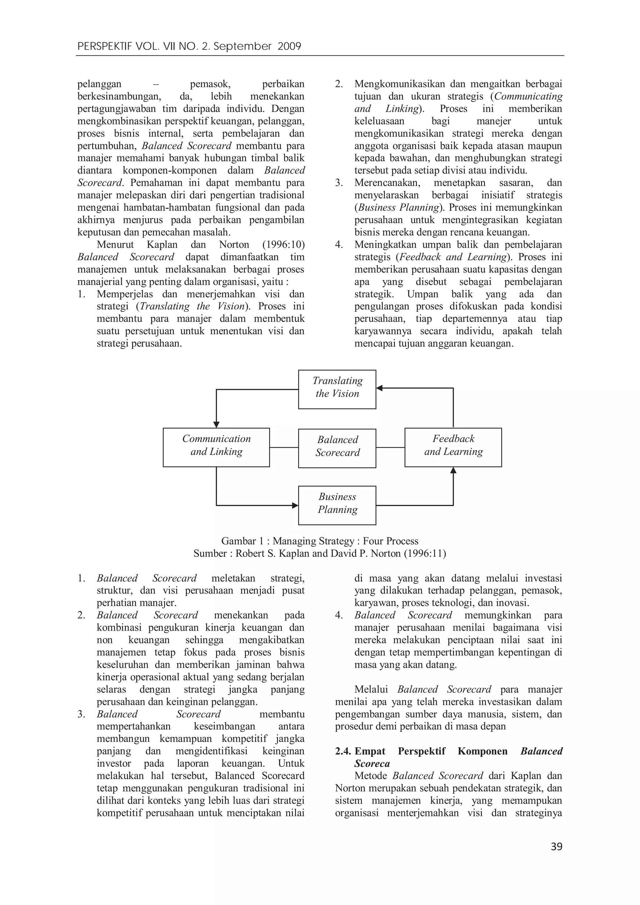 PERSPEKTIF VOL. VII NO. 2. September 2009
39
Translating
the Vision
Balanced
Scorecard
Feedback
and Learning
Communication
and Linking
Business
Planning
pelanggan – pemasok, perbaikan
berkesinambungan, da, lebih menekankan
pertagungjawaban tim daripada individu. Dengan
mengkombinasikan perspektif keuangan, pelanggan,
proses bisnis internal, serta pembelajaran dan
pertumbuhan, Balanced Scorecard membantu para
manajer memahami banyak hubungan timbal balik
diantara komponen-komponen dalam Balanced
Scorecard. Pemahaman ini dapat membantu para
manajer melepaskan diri dari pengertian tradisional
mengenai hambatan-hambatan fungsional dan pada
akhirnya menjurus pada perbaikan pengambilan
keputusan dan pemecahan masalah.
Menurut Kaplan dan Norton (1996:10)
Balanced Scorecard dapat dimanfaatkan tim
manajemen untuk melaksanakan berbagai proses
manajerial yang penting dalam organisasi, yaitu :
1. Memperjelas dan menerjemahkan visi dan
strategi (Translating the Vision). Proses ini
membantu para manajer dalam membentuk
suatu persetujuan untuk menentukan visi dan
strategi perusahaan.
2. Mengkomunikasikan dan mengaitkan berbagai
tujuan dan ukuran strategis (Communicating
and Linking). Proses ini memberikan
keleluasaan bagi manejer untuk
mengkomunikasikan strategi mereka dengan
anggota organisasi baik kepada atasan maupun
kepada bawahan, dan menghubungkan strategi
tersebut pada setiap divisi atau individu.
3. Merencanakan, menetapkan sasaran, dan
menyelaraskan berbagai inisiatif strategis
(Business Planning). Proses ini memungkinkan
perusahaan untuk mengintegrasikan kegiatan
bisnis mereka dengan rencana keuangan.
4. Meningkatkan umpan balik dan pembelajaran
strategis (Feedback and Learning). Proses ini
memberikan perusahaan suatu kapasitas dengan
apa yang disebut sebagai pembelajaran
strategik. Umpan balik yang ada dan
pengulangan proses difokuskan pada kondisi
perusahaan, tiap departemennya atau tiap
karyawannya secara individu, apakah telah
mencapai tujuan anggaran keuangan.
Gambar 1 : Managing Strategy : Four Process
Sumber : Robert S. Kaplan and David P. Norton (1996:11)
1. Balanced Scorecard meletakan strategi,
struktur, dan visi perusahaan menjadi pusat
perhatian manajer.
2. Balanced Scorecard menekankan pada
kombinasi pengukuran kinerja keuangan dan
non keuangan sehingga mengakibatkan
manajemen tetap fokus pada proses bisnis
keseluruhan dan memberikan jaminan bahwa
kinerja operasional aktual yang sedang berjalan
selaras dengan strategi jangka panjang
perusahaan dan keinginan pelanggan.
3. Balanced Scorecard membantu
mempertahankan keseimbangan antara
membangun kemampuan kompetitif jangka
panjang dan mengidentifikasi keinginan
investor pada laporan keuangan. Untuk
melakukan hal tersebut, Balanced Scorecard
tetap menggunakan pengukuran tradisional ini
dilihat dari konteks yang lebih luas dari strategi
kompetitif perusahaan untuk menciptakan nilai
di masa yang akan datang melalui investasi
yang dilakukan terhadap pelanggan, pemasok,
karyawan, proses teknologi, dan inovasi.
4. Balanced Scorecard memungkinkan para
manajer perusahaan menilai bagaimana visi
mereka melakukan penciptaan nilai saat ini
dengan tetap mempertimbangan kepentingan di
masa yang akan datang.
Melalui Balanced Scorecard para manajer
menilai apa yang telah mereka investasikan dalam
pengembangan sumber daya manusia, sistem, dan
prosedur demi perbaikan di masa depan
2.4. Empat Perspektif Komponen Balanced
Scoreca
Metode Balanced Scorecard dari Kaplan dan
Norton merupakan sebuah pendekatan strategik, dan
sistem manajemen kinerja, yang memampukan
organisasi menterjemahkan visi dan strateginya
 