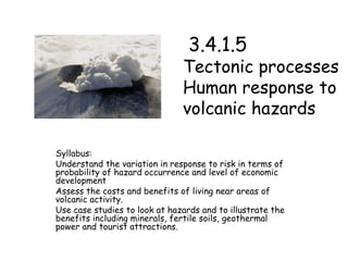   3.4.1.5  Tectonic processes  Human response to volcanic hazards Syllabus:  Understand the variation in response to risk in terms of probability of hazard occurrence and level of economic development Assess the costs and benefits of living near areas of volcanic activity.  Use case studies to look at hazards and to illustrate the benefits including minerals, fertile soils, geothermal power and tourist attractions. 