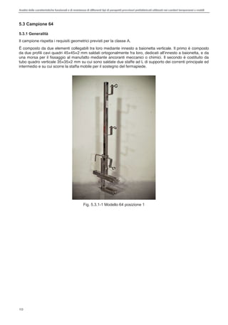 Analisi delle caratteristiche funzionali e di resistenza di differentitipi di parapettiprovvisori prefabbricatiutilizzati nei cantieri temporanei o mobili
10
5.3 Campione 64
5.3.1 Generalità
Il campione rispetta i requisiti geometrici previsti per la classe A.
È composto da due elementi collegabili tra loro mediante innesto a baionetta verticale. Il primo è composto
da due profili cavi quadri 45×45×2 mm saldati ortogonalmente fra loro, dedicati all'innesto a baionetta, e da
una morsa per il fissaggio al manufatto mediante ancoranti meccanici o chimici. Il secondo è costituito da
tubo quadro verticale 35×35×2 mm su cui sono saldate due staffe ad L di supporto dei correnti principale ed
intermedio e su cui scorre la staffa mobile per il sostegno del fermapiede.
Fig. 5.3.1-1 Modello 64 posizione 1
 