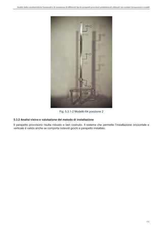 Analisi delle caratteristiche funzionali e di resistenza di differentitipi di parapettiprovvisori prefabbricatiutilizzati nei cantieri temporanei o mobili
11
Fig. 5.3.1-2 Modello 64 posizione 2
5.3.2 Analisi visiva e valutazione del metodo di installazione
Il parapetto provvisorio risulta
verticale è valido anche se comporta notevoli giochi a parapetto installato.
 