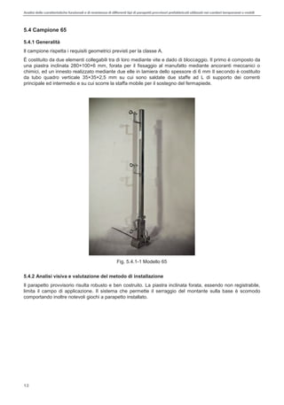 Analisi delle caratteristiche funzionali e di resistenza di differentitipi di parapettiprovvisori prefabbricatiutilizzati nei cantieri temporanei o mobili
12
5.4 Campione 65
5.4.1 Generalità
Il campione rispetta i requisiti geometrici previsti per la classe A.
È costituito da due elementi collegabili tra di loro mediante vite e dado di bloccaggio. Il primo è composto da
una piastra inclinata 280×100×6 mm, forata per il fissaggio al manufatto mediante ancoranti meccanici o
chimici, ed un innesto realizzato mediante due elle in lamiera dello spessore di 6 mm Il secondo è costituito
da tubo quadro verticale 35×35×2,5 mm su cui sono saldate due staffe ad L di supporto dei correnti
principale ed intermedio e su cui scorre la staffa mobile per il sostegno del fermapiede.
Fig. 5.4.1-1 Modello 65
5.4.2 Analisi visiva e valutazione del metodo di installazione
Il parapetto provvisorio risulta robusto e ben costruito. La piastra inclinata forata, essendo non registrabile,
limita il campo di applicazione. Il sistema che permette il serraggio del montante sulla base è scomodo
comportando inoltre notevoli giochi a parapetto installato.
 