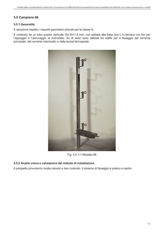 Analisi delle caratteristiche funzionali e di resistenza di differentitipi di parapettiprovvisori prefabbricatiutilizzati nei cantieri temporanei o mobili
13
5.5 Campione 66
5.5.1 Generalità
Il campione rispetta i requisiti geometrici previsti per la classe A.
È costituito da un tubo quadro verticale 35×35×1,5 mm, con saldate alla base due L in lamiera con fori per
appoggio e l manufatto. Su di esso sono saldate tre staffe per il fissaggio del corrente
principale, del corrente intermedio e della tavola fermapiede.
Fig. 5.5.1-1 Modello 66
5.5.2 Analisi visiva e valutazione del metodo di installazione
Il parapetto provvisorio risulta robusto e ben costruito. Il sistema di fissaggio è pratico e rapido.
 