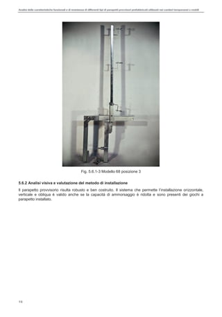 Analisi delle caratteristiche funzionali e di resistenza di differentitipi di parapettiprovvisori prefabbricatiutilizzati nei cantieri temporanei o mobili
16
Fig. 5.6.1-3 Modello 68 posizione 3
5.6.2 Analisi visiva e valutazione del metodo di installazione
Il parapetto provvisorio risulta izzontale,
verticale e obliqua è valido anche se la capacità di ammorsaggio è ridotta e sono presenti dei giochi a
parapetto installato.
 