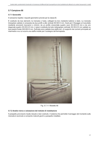 Analisi delle caratteristiche funzionali e di resistenza di differentitipi di parapettiprovvisori prefabbricatiutilizzati nei cantieri temporanei o mobili
17
5.7 Campione 68
5.7.1 Generalità
Il campione rispetta i requisiti geometrici previsti per la classe B.
È costituito
triangolare saldata è composta da due profili a elle verticali 50×50×3 mm, forati per il fissaggio al manufatto
mediante ancoranti meccanici o chimici, da un profilo orizzontale quadro cavo 35×35×2,5 mm e da uno
rto dei correnti principale ed
intermedio e su cui scorre una staffa mobile per il sostegno del fermapiede.
Fig. 5.7.1-1 Modello 68
5.7.2 Analisi visiva e valutazione del metodo di installazione
Il parapetto provvisorio risulta robusto e ben costruito. Il sistema che permette il serraggio del montante sulla
mensola è scomodo e comporta notevoli giochi a parapetto installato.
 