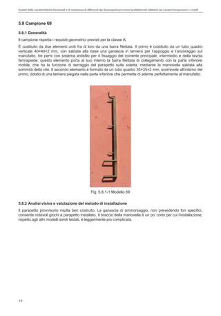 Analisi delle caratteristiche funzionali e di resistenza di differentitipi di parapettiprovvisori prefabbricatiutilizzati nei cantieri temporanei o mobili
18
5.8 Campione 69
5.8.1 Generalità
Il campione rispetta i requisiti geometrici previsti per la classe A.
È costituito da due elementi uniti fra di loro da una barra filettata. Il primo è costituito da un tubo quadro
verticale 40×40×2 mm, con saldata alla base una ganascia in lamiera per appoggio e ancoraggio sul
manufatto, tre perni con sistema antisfilo per il fissaggio del corrente principale, intermedio e della tavola
fermapiede; questo elemento porta al suo interno la barra filettata di collegamento con la parte inferiore
mobile, che ha la funzione di serraggio del parapetto sulla soletta, mediante la manovella saldata alla
sommità della vite. Il secondo elemento è formato da un tubo quadro 35×3
primo, dotato di una lamiera piegata nella parte inferiore che permette di aderire perfettamente al manufatto.
Fig. 5.8.1-1 Modello 69
5.8.2 Analisi visiva e valutazione del metodo di installazione
Il parapetto provvisorio risulta ben costruito. La ganascia di ammorsaggio, non prevedendo fori specifici,
consente notevoli giochi a parapetto installato. Il braccio della manovella è un p
rispetto agli altri modelli simili testati, è leggermente più complicata.
 