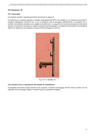 Analisi delle caratteristiche funzionali e di resistenza di differentitipi di parapettiprovvisori prefabbricatiutilizzati nei cantieri temporanei o mobili
19
5.9 Campione 70
5.9.1 Generalità
Il campione rispetta i requisiti geometrici previsti per la classe A.
È costituito da un profilo verticale in tubolare rettangolare 50×30×2 mm saldato su un traverso orizzontale in
tubolare rettangolare 50×30×2 mm a
cordolo. Sul tubolare verticale sono saldate due staffe ad L di supporto dei correnti principale ed intermedio
mentre sul traverso è presente un piatto di supporto del fermapiede. La lunghezza del traverso orizzontale di
390 mm e determina una apertura massima di ammorsaggio di 330 mm.
Fig. 5.9.1-1 Modello 70
5.9.2 Analisi visiva e valutazione del metodo di installazione
Il parapetto provvisorio risulta robusto e ben costruito. Il sistema di fissaggio tramite vitone è pratico ma ha
capacità di ammorsaggio ridotta e consente giochi a parapetto installato.
 