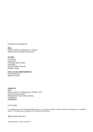 Pubblicazione realizzata da
INAIL
Sezione Ricerca, Certificazione e Verifica
Dipartimento Tecnologie di Sicurezza
AUTORI
Luca Rossi
Luigi Cortis
Francesca Maria Fabiani
Carlo Ratti
Davide Geoffrey Svampa
Calogero Vitale
CON LA COLLABORAZIONE DI
Ivano Bevilacqua
Roberto Scaccia
CONTATTI
INAIL
Sezione Ricerca, Certificazione e Verifica - DTS
Via di Fontana Candida, 1
00040 Monte Porzio Catone (Roma)
r.dts@inail.it
www.inail.it
© 2014 INAIL
La pubblicazione viene distribuita gratuitamente e ne è quindi vietata la vendita nonché la riproduzione con qualsiasi
mezzo. È
ISBN 978-88-7484-405-0
Tipolitografia INAIL - Milano, luglio 2014
 
