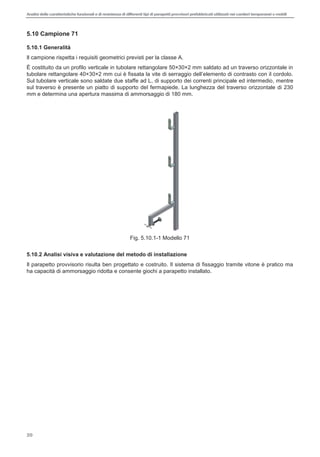 Analisi delle caratteristiche funzionali e di resistenza di differentitipi di parapettiprovvisori prefabbricatiutilizzati nei cantieri temporanei o mobili
20
5.10 Campione 71
5.10.1 Generalità
Il campione rispetta i requisiti geometrici previsti per la classe A.
È costituito da un profilo verticale in tubolare rettangolare 50×30×2 mm saldato ad un traverso orizzontale in
tubolare retta
Sul tubolare verticale sono saldate due staffe ad L, di supporto dei correnti principale ed intermedio, mentre
sul traverso è presente un piatto di supporto del fermapiede. La lunghezza del traverso orizzontale di 230
mm e determina una apertura massima di ammorsaggio di 180 mm.
Fig. 5.10.1-1 Modello 71
5.10.2 Analisi visiva e valutazione del metodo di installazione
Il parapetto provvisorio risulta ben progettato e costruito. Il sistema di fissaggio tramite vitone è pratico ma
ha capacità di ammorsaggio ridotta e consente giochi a parapetto installato.
 