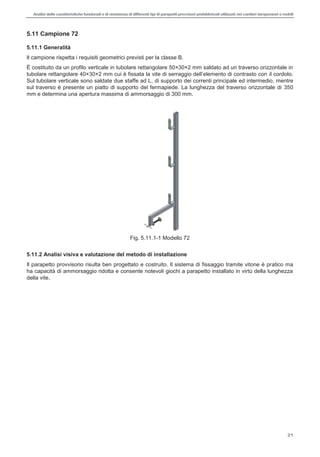 Analisi delle caratteristiche funzionali e di resistenza di differentitipi di parapettiprovvisori prefabbricatiutilizzati nei cantieri temporanei o mobili
21
5.11 Campione 72
5.11.1 Generalità
Il campione rispetta i requisiti geometrici previsti per la classe B.
È costituito da un profilo verticale in tubolare rettangolare 50×30×2 mm saldato ad un traverso orizzontale in
il cordolo.
Sul tubolare verticale sono saldate due staffe ad L, di supporto dei correnti principale ed intermedio, mentre
sul traverso è presente un piatto di supporto del fermapiede. La lunghezza del traverso orizzontale di 350
mm e determina una apertura massima di ammorsaggio di 300 mm.
Fig. 5.11.1-1 Modello 72
5.11.2 Analisi visiva e valutazione del metodo di installazione
Il parapetto provvisorio risulta ben progettato e costruito. Il sistema di fissaggio tramite vitone è pratico ma
ha capacità di ammorsaggio ridotta e consente notevoli giochi a parapetto installato in virtù della lunghezza
della vite.
 