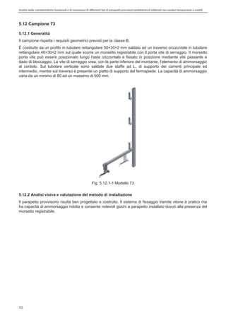 Analisi delle caratteristiche funzionali e di resistenza di differentitipi di parapettiprovvisori prefabbricatiutilizzati nei cantieri temporanei o mobili
22
5.12 Campione 73
5.12.1 Generalità
Il campione rispetta i requisiti geometrici previsti per la classe B.
È costituito da un profilo in tubolare rettangolare 50×30×2 mm saldato ad un traverso orizzontale in tubolare
rettangolare 40×30×2 mm sul quale scorre un morsetto registrabile con il porta vite di serraggio. Il morsetto
porta vite può essere posizionato lungo l'asta orizzontale e fissato in posizione mediante vite passante e
dado di bloccaggio. La vite di serraggio crea, con la parte inferiore del montante, l'elemento di ammorsaggio
al cordolo. Sul tubolare verticale sono saldate due staffe ad L, di supporto dei correnti principale ed
intermedio, mentre sul traverso è presente un piatto di supporto del fermapiede. La capacità di ammorsaggio
varia da un minimo di 80 ad un massimo di 500 mm.
Fig. 5.12.1-1 Modello 73
5.12.2 Analisi visiva e valutazione del metodo di installazione
Il parapetto provvisorio risulta ben progettato e costruito. Il sistema di fissaggio tramite vitone è pratico ma
ha capacità di ammorsaggio ridotta e consente notevoli giochi a parapetto installato dovuti alla presenza del
morsetto registrabile.
 